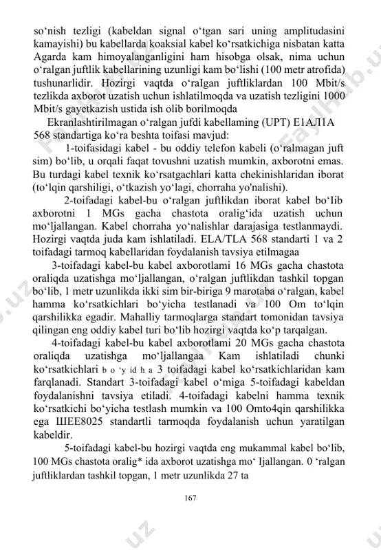 ni uzatishda berilgan 166 so‘nish tezligi (kabeldan signal o‘tgan sari uning amplitudasini kamayishi) bu kabellarda koaksial kabel ko‘rsatkichiga nisbatan katta agarda kam himoyalanganligini ham hisobga olsak, nima uchun o‘ralgan juftlik kabellarining uzunligi kam bo‘lishi (100 metr atrofida) tushunarlidir. hozirgi vaqtda o‘raigan juftliklardan 100 mbit/s tezlikda axborot uzatish uchun ishlatilmoqda va uzatish tezligini 1000 mbit/s gayetkazish ustida ish olib borilmoqda ekranlashtirilmagan o‘ralgan jufdi kabellaming (upt) е1ал1а 568 standartiga ko‘ra beshta toifasi mavjud: 1-toifasidagi kabel - bu oddiy telefon kabeli (o‘ralmagan juft sim) bo‘lib, u orqali faqat tovushni uzatish mumkin, axborotni emas. bu turdagi kabel texnik ko‘rsatgachlari katta chekinishlaridan iborat (to‘lqin qarshiligi, o‘tkazish yo‘lagi, chorraha yo'nalishi). 2-toifadagi kabel-bu o‘ralgan juftlikdan iborat kabel bo‘iib axborotni 1 mgs gacha chastota oralig‘ida uzatish uchun mo‘ljallangan. kabel chorraha yo‘nalishlar darajasiga testlanmaydi. hozirgi vaqtda juda kam ishlatiladi. ela/tla 568 standarti 1 va 2 toifadagi tarmoq kabellaridan foydalanish tavsiya etilmagaa 3-toifadagi kabel-bu kabel axborotlami 16 mgs gacha chastota …
