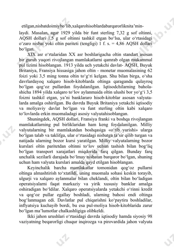 ngan ekan. birinchidan, har bir mamlakat hukumati oltin bilan taʼminlanishi mumkin bo‘lgan miqdorda qog‘oz pullarni chiqarishga harakat qiladi, bu esa ortiqcha pul emissiyasini va u bilan bog‘liq inflyatsiyani to‘xtatib turadi; ikkinchidan, 97 turli milliy valyutalar o‘rtasidagi o‘zaro nisbatlar qayd etilgan,nisbatdoimiybo‘lib,xalqarohisoblardabarqarorliknitaʼmin- laydi. masalan, agar 1929 yilda bir funt sterling 7,32 g sof oltinni, aqsh dollari 1,5 g sof oltinni tashkil etgan bo‘lsa, ular o‘rtasidagi o‘zaro nisbat yoki oltin pariteti (tengligi) 1 f. s. = 4,86 aqsh dollari bo‘lgan. xix asr o‘rtalaridan xx asr boshlarigacha oltin standart asosan bir guruh yuqori rivojlangan mamlakatlarni qamrab olgan mukammal pul tizimi hisoblangan. 1913 yilda uch yetakchi davlat- aqsh, buyuk britaniya, fransiya hissasiga jahon oltin - monetar muomalasining 62 foizi yoki 3,5 ming tonna oltin to‘g‘ri kelgan. shu bilan birga, o‘sha davrlardayoq xalqaro hisob-kitoblarda oltinga qaraganda qulayroq bo‘lgan qog‘oz pullardan foydalanilgan. iqtisodchilarning bahola- shicha 1894 yilda xalqaro to‘lov aylanmaida oltin ulushi bor yo‘g‘i 3,5 foizni tashkil …