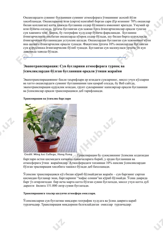 ги ошса транспирация даражаси камаяди. қуруқ хавога буғланиш сув учун намликка тўйинган хавога буғланишга қараганда онсонроқ. · шамол ва хаво харакати: ўсимлик атрофидаги хаво харакати ошиб борган сари траспирация хам ошиб боради. · ўсимлик тури: ўсимликлар турли даражада сув буғлатишади. баъзи қуруқ худудларда ўсадиган, кактус каби ўсимликлар бошқа ўсимликларга қараганда кам буғлатиш орқали қимматли сувни сақлаб қолади. сублимация: қор ёки музнинг эримасдан сув буғига айланиши. табиатда сув айланишига қизиққанлар учун айтиш мумкинки, сублимация қор ва музни аввал эриш жараёнини четлаб ўтиб, бевосита буғга айланишидир. сублимация маълум иқлим шароитларида қорни йўқ бўлиб қолишини тушунтиради. одатда сублимация жараёнини кўриш онсон эмас. сублимация натижасини кўришнинг бир йўли бу нам кўйлакни совуқ нольдан паст хароратда ташқарига осиб қўйиш. охир оқибат кўйлакдаги муз йўқолади. умуман олганда, сублимацияни таъсавур қилиш учун энг яхши йўл сув эмас, балки карбон диоксидни расмда кўрсатилганидек ишлатиш мақсадга мувофиқ. “қуруқ муз” бу жисм, яхлатилган карбон диоксид, унда -78.5 oc (-109.3of) хароратда …