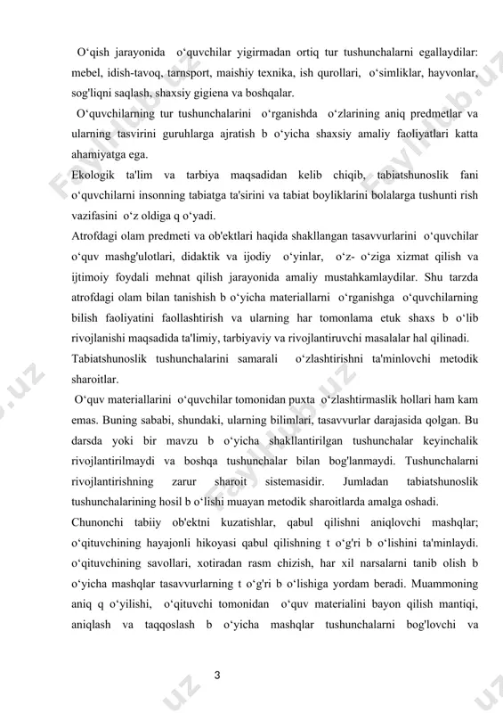 arsa yoki hodisa t o‘g'risida aniq va ravshan tasavvur hosil qilingan sharoitda t o‘g'ri b o‘lishi mumkin. tushunchani birlamchi tarzda hosil b o‘lishda ob'ektlar va k o‘rgazmali materiallarning har xil turlari (jadvallar, sxemalar, suratlar va h.k.) katta ahmiyatga egadir. o‘quvchilarni tafakkurini rivojlantirmasdan, ulami fikrlash, ishga jalb qilmasdan turib tushunchalami o‘zlashtirishga erishish mumkin emas. o‘qituvchilarning fikrlash faoliyatini rag'batlashtirish uchun o‘qituvchi mavzu va dars boshida ular oldiga muammolar q o‘yadi. o‘quv materiallarini bayon qila borib, u o‘qituvchilarni sabab va oqibatlarni, tabiat hodisalri o‘rtasidagi bog'lanishlarini aniqlashga jalb qilish uchun harakat qiladi. tabiatshunoslik tushunchalarini o‘zlashtirishda predmetlararo (nutqni rivojlantirish, o‘qish, matematika, ona tili, musiqa, ashula, texnik mehnat, rasm olish bilan) aloqa o‘rnatilishi muhim ahamiyatga ega. predmetlararo aloqadan sistemali ravishda foydalanish bolalarni ilgari olingan bilimlarni q o‘llashiga, o‘quv faoliyatlarining barcha turlarida mantiqiy bog'lanish o‘rnatishga o‘rgatadi. o‘quvchilarni faol fikrlashlarini tarbiyalashda o‘qituvchining savollari katta rol o‘ynaydi. quyidagi savollar misol b o‘lishi mumkin: ch o‘lda yashovchi hayvonlarning qaysi moslanishlari …