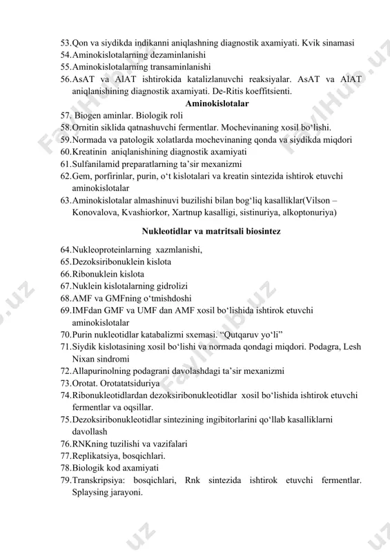 klida qatnashuvchi fermentlar. mochevinaning xosil bo‘lishi. 59. normada va patologik xolatlarda mochevinaning qonda va siydikda miqdori 60. kreatinin aniqlanishining diagnostik axamiyati 61. sulfanilamid preparatlarning ta’sir mexanizmi 62. gem, porfirinlar, purin, o‘t kislotalari va kreatin sintezida ishtirok etuvchi aminokislotalar 63. aminokislotalar almashinuvi buzilishi bilan bog‘liq kasalliklar(vilson –konovalova, kvashiorkor, xartnup kasalligi, sistinuriya, alkoptonuriya) nukleotidlar va matritsali biosintez 64. nukleoproteinlarning xazmlanishi, 65. dezoksiribonuklein kislota 66. ribonuklein kislota 67. nuklein kislotalarning gidrolizi 68. amf va gmfning o‘tmishdoshi 69. imfdan gmf va umf dan amf xosil bo‘lishida ishtirok etuvchi aminokislotalar 70. purin nukleotidlar katabalizmi sxemasi. “qutqaruv yo‘li” 71. siydik kislotasining xosil bo‘lishi va normada qondagi miqdori. podagra, lesh nixan sindromi 72. allapurinolning podagrani davolashdagi ta’sir mexanizmi 73. orotat. orotatatsiduriya 74. ribonukleotidlardan dezoksiribonukleotidlar xosil bo‘lishida ishtirok etuvchi fermentlar va oqsillar. 75. dezoksiribonukleotidlar sintezining ingibitorlarini qo‘llab kasalliklarni davollash 76. rnkning tuzilishi va vazifalari 77. replikatsiya, bosqichlari. 78. biologik kod axamiyati 79. transkripsiya: bosqichlari, rnk sintezida ishtirok etuvchi …