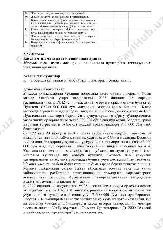 га амал қиладими? 24 ҳисобот даврида жамиятда кассир алмашганми? 25 жамиятда кассирлар алмашганда топшириш қабул қилиш далолатномаси белгиланган тартибда расмийлаштирилганми? 26 нақд пул маблағларини тўла кирим қилиниши назорат этиладими? 27 касса китобидаги маълумотлар бирламчи бухгалтерия ҳужжатлари ва ҳисоб регистрлари билан таққосланиб турадими? 28 жамиятда нақд пул маблағларини ишончнома орқали беришда белгиланган тартибга риоя қилинадими? 29 жамиятда маҳсулот нақд пулга сотиладими? 30 жамиятда касса назорат аппарати ўрнатилганми? 31 касса назорат аппарати бўйича ҳар кунги пул қолдиғи қайд қилинадиган дафтар рақамланган, тикилган ва маҳаллий солиқ инспекциясида рўйхатга олинганми? 32 касса назорат аппарати бўйича дафтарда пул қолдиқларини қайд этишда хатоликлар борми? 33 жамиятнинг нақд пул бўйича чек дафтарчаларида барча реквизитлар тўғри тўлдирилганми? 34 бекор қилинган чек дафтарчасининг барча варақлари мавжудми? 5.2 - масала касса имтизомига риоя қилинишини аудити мақсад: касса имтизомига риоя қилинишини аудиторлик текширувидан ўтказишни ўрганиш. асосий маълумотлар 5.1 - масалада келтирилган асосий маълумотлардан фойдаланинг. қўшимча маълумотлар а) касса ҳужжатларини ўрганиш доирасида …