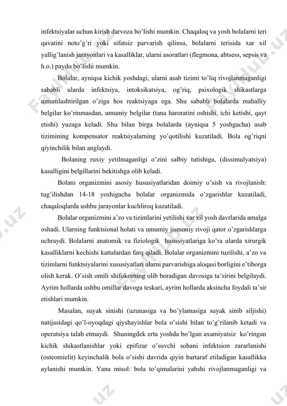 tizimi to’liq rivojlanmaganligi sababli ularda infektsiya, intoksikatsiya, og’riq, psixologik shikastlarga umumlashtirilgan o’ziga hos reaktsiyaga ega. shu sababli bolalarda mahalliy belgilar ko’rinmasdan, umumiy belgilar (tana haroratini oshishi, ichi ketishi, qayt etishi) yuzaga keladi. shu bilan birga bolalarda (ayniqsa 5 yoshgacha) asab tizimining kompensator reaktsiyalarning yo’qotilishi kuzatiladi. bola og’riqni qiyinchilik bilan anglaydi. bolaning ruxiy yetilmaganligi o’zini salbiy tutishiga, (dissimulyatsiya) kasalligini belgillarini bekitishga olib keladi. bolani organizmini asosiy hususiyatlaridan doimiy o’sish va rivojlanish: tug’ilishdan 14-18 yoshigacha bolalar organizmida o’zgarishlar kuzatiladi, chaqaloqlarda ushbu jarayonlar kuchliroq kuzatiladi. bolalar organizmini a’zo va tizimlarini yetilishi xar xil yosh davrlarida amalga oshadi. ularning funktsional holati va umumiy jismoniy rivoji qator o’zgarishlarga uchraydi. bolalarni anatomik va fiziologik hususiyatlariga ko’ra ularda xirurgik kasalliklarni kechishi kattalardan farq qiladi. bolalar organizmini tuzilishi, a’zo va tizimlarni funktsiyalarini xususiyatlari ularni parvarishiga aloqasi borligini e’tiborga olish kerak. o’sish omili shifokorning olib boradigan davosiga ta’sirini belgilaydi. ayrim hollarda ushbu omillar davoga teskari, ayrim hollarda aksincha foydali …