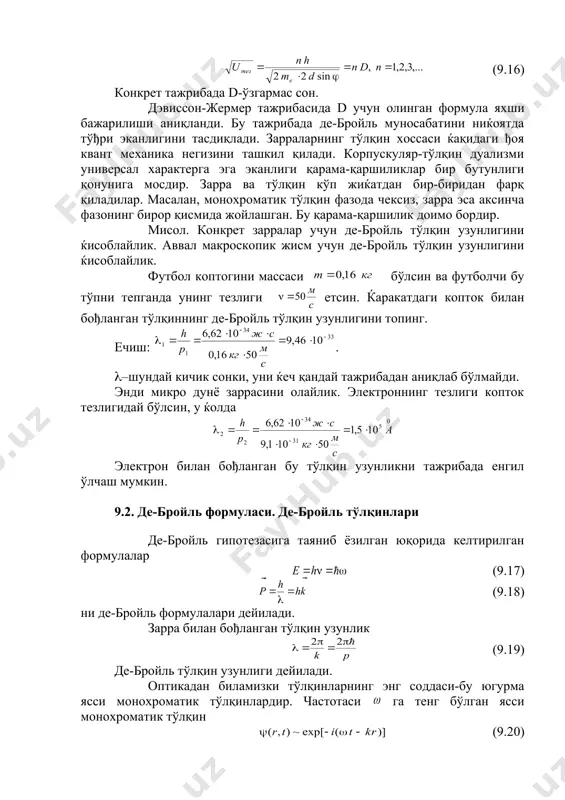 ик тўлқин фазода чексиз, зарра эса аксинча фазонинг бирор қисмида жойлашган. бу қарама-қаршилик доимо бордир. мисол. конкрет зарралар учун де-бройль тўлқин узунлигини ќисоблайлик. аввал макроскопик жисм учун де-бройль тўлқин узунлигини ќисоблайлик. футбол коптогини массаси бўлсин ва футболчи бу тўпни тепганда унинг тезлиги етсин. ќаракатдаги копток билан бођланган тўлқиннинг де-бройль тўлқин узунлигини топинг. ечиш: . (–шундай кичик сонки, уни ќеч қандай тажрибадан аниқлаб бўлмайди. энди микро дунё заррасини олайлик. электроннинг тезлиги копток тезлигидай бўлсин, у ќолда электрон билан бођланган бу тўлқин узунликни тажрибада енгил ўлчаш мумкин. 9.2. де-бройль формуласи. де-бройль тўлқинлари де-бройль гипотезасига таяниб ёзилган юқорида келтирилган формулалар (9.17) (9.18) ни де-бройль формулалари дейилади. зарра билан бођланган тўлқин узунлик (9.19) де-бройль тўлқин узунлиги дейилади. оптикадан биламизки тўлқинларнинг энг соддаси-бу югурма ясси монохроматик тўлқинлардир. частотаси га тенг бўлган ясси монохроматик тўлқин (9.20) кўринишга эга. (9.20) ифодага (9.17) ва (9.18) ларни қўйсак, ќаракатдаги зарралар учун (9.21) функцияни оламиз. (9.21) функцияни де-бройль тўлқини дейилади. …