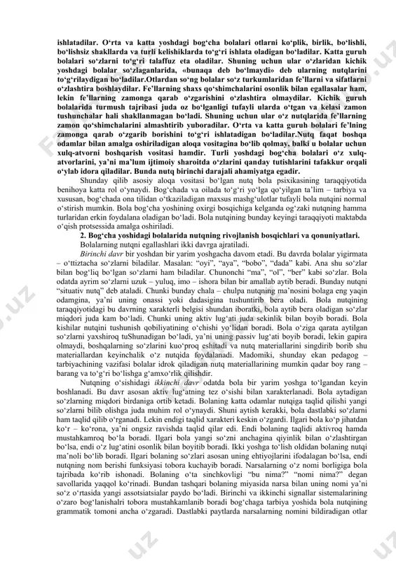 yatiga, ma’naviyatiga bog‘liqdir. bir xil oilalarda bola nutqining o‘sishi bilan maxsus ravishda shug‘ullaniladi. boshqa bir oilalarda esa bola nutqining o‘sishi bilan mutlaqo shug‘ullanmaydilar. ana shuning natijasida bog‘cha yoshidagi bolalar so‘z zaxirasi o‘rtasida sezilarli farq yuzaga keladi. agar ilk yoshdagi bolalarning nutqi asosan ular ayni shu chog‘da idrok qilib to’rgan narsalar va harakatlar bilan bog‘liq bo‘lsa, bog‘cha yoshidagi bolalarning nutqi hozir idrok qilib to’rgan narsalardan tashqari ilgari idrok qilingan narsalar hamda xayol iy narsalar bilan ham bog‘liq bo‘ladi. shuning uchun bolalar katta kishilar aytib yoki o‘qib bergan ertaklarni izchil ravishda qayta aytib bera oladilar. bu yoshda bolalar nutqni juda tez egallaydilar. shuning uchun ular o‘z ona tillarining grammatik tuzilishini ham faqat og‘zaki tarzda o‘zlashtiradilar. bolalarning o‘z ona tillari grammatikasining ayrim tomonlarini o‘zlashtirishlari maktab bolalarining o‘zlashtirishlaridan batamom farq qiladi. bola yoshi 1 yosh 2 yosh 3 yosh 4-5 yosh 6-7 yosh so‘z boyligi 8-12 25-400 1200​ 1300 2500​ 3000 4000​ 5000 bog‘cha …