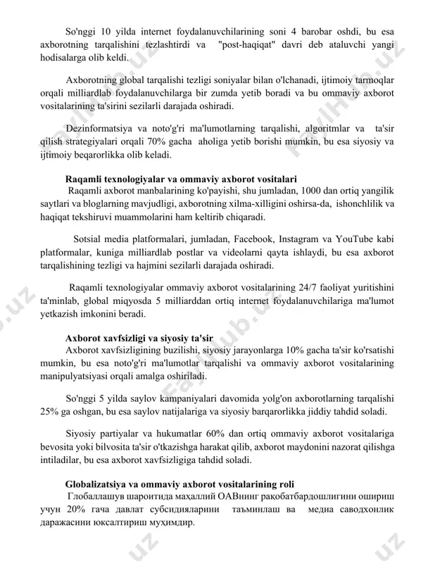 l tarqalishi tezligi soniyalar bilan o'lchanadi, ijtimoiy tarmoqlar orqali milliardlab foydalanuvchilarga bir zumda yetib boradi va bu ommaviy axborot vositalarining ta'sirini sezilarli darajada oshiradi. dezinformatsiya va noto'g'ri ma'lumotlarning tarqalishi, algoritmlar va ta'sir qilish strategiyalari orqali 70% gacha aholiga yetib borishi mumkin, bu esa siyosiy va ijtimoiy beqarorlikka olib keladi. raqamli texnologiyalar va ommaviy axborot vositalari raqamli axborot manbalarining ko'payishi, shu jumladan, 1000 dan ortiq yangilik saytlari va bloglarning mavjudligi, axborotning xilma-xilligini oshirsa-da, ishonchlilik va haqiqat tekshiruvi muammolarini ham keltirib chiqaradi. sotsial media platformalari, jumladan, facebook, instagram va youtube kabi platformalar, kuniga milliardlab postlar va videolarni qayta ishlaydi, bu esa axborot tarqalishining tezligi va hajmini sezilarli darajada oshiradi. raqamli texnologiyalar ommaviy axborot vositalarining 24/7 faoliyat yuritishini ta'minlab, global miqyosda 5 milliarddan ortiq internet foydalanuvchilariga ma'lumot yetkazish imkonini beradi. axborot xavfsizligi va siyosiy ta'sir axborot xavfsizligining buzilishi, siyosiy jarayonlarga 10% gacha ta'sir ko'rsatishi mumkin, bu esa noto'g'ri ma'lumotlar tarqalishi va ommaviy axborot …