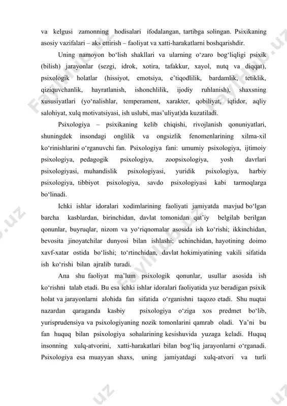 sixikaning kelib chiqishi, rivojlanish qonuniyatlari, shuningdek insondagi onglilik va ongsizlik fenomenlarining xilma-xil ko‘rinishlarini o‘rganuvchi fan. psixologiya fani: umumiy psixologiya, ijtimoiy psixologiya, pedagogik psixologiya, zoopsixologiya, yosh davrlari psixologiyasi, muhandislik psixologiyasi, yuridik psixologiya, harbiy psixologiya, tibbiyot psixologiya, savdo psixologiyasi kabi tarmoqlarga bo‘linadi. ichki ishlar idoralari xodimlarining faoliyati jamiyatda mavjud bo‘lgan barcha kasblardan, birinchidan, davlat tomonidan qat’iy belgilab berilgan qonunlar, buyruqlar, nizom va yo‘riqnomalar asosida ish ko‘rishi; ikkinchidan, bevosita jinoyatchilar dunyosi bilan ishlashi; uchinchidan, hayotining doimo xavf-xatar ostida bo‘lishi; to‘rtinchidan, davlat hokimiyatining vakili sifatida ish ko‘rishi bilan ajralib turadi. ana shu faoliyat ma’lum psixologik qonunlar, usullar asosida ish ko‘rishni talab etadi. bu esa ichki ishlar idoralari faoliyatida yuz beradigan psixik holat va jarayonlarni alohida fan sifatida o‘rganishni taqozo etadi. shu nuqtai nazardan qaraganda kasbiy psixologiya o‘ziga xos predmet bo‘lib, yurisprudensiya va psixologiyaning nozik tomonlarini qamrab oladi. ya’ni bu fan huquq bilan psixologiya sohalarining kesishuvida yuzaga keladi. huquq insonning xulq-atvorini, xatti-harakatlari bilan bog‘liq jarayonlarni …