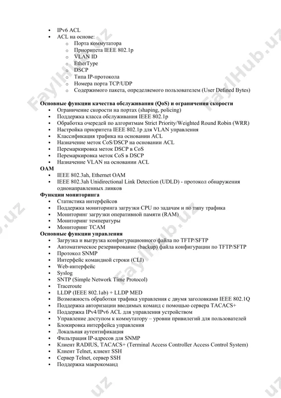 трафика на основании acl · назначение меток cos/dscp на основании acl · перемаркировка меток dscp в cos · перемаркировка меток cos в dscp · назначение vlan на основании acl оам · ieee 802.3ah, ethernet oam · ieee 802.3ah unidirectional link detection (udld) - протокол обнаружения однонаправленных линков функции мониторинга · статистика интерфейсов · поддержка мониторинга загрузки cpu по задачам и по типу трафика · мониторинг загрузки оперативной памяти (ram) · мониторинг температуры · мониторинг tcam основные функции управления · загрузка и выгрузка конфигурационного файла по tftp/sftp · автоматическое резервирование (backup) файла конфигурации по tftp/sftp · протокол snmp · интерфейс командной строки (cli) · web-интерфейс · syslog · sntp (simple network time protocol) · traceroute · lldp (ieee 802.1ab) + lldp med · возможность обработки трафика управления с двумя заголовками ieee 802.1q · поддержка авторизации вводимых команд с помощью сервера tacacs+ · поддержка ipv4/ipv6 acl для управления устройством · управление доступом …