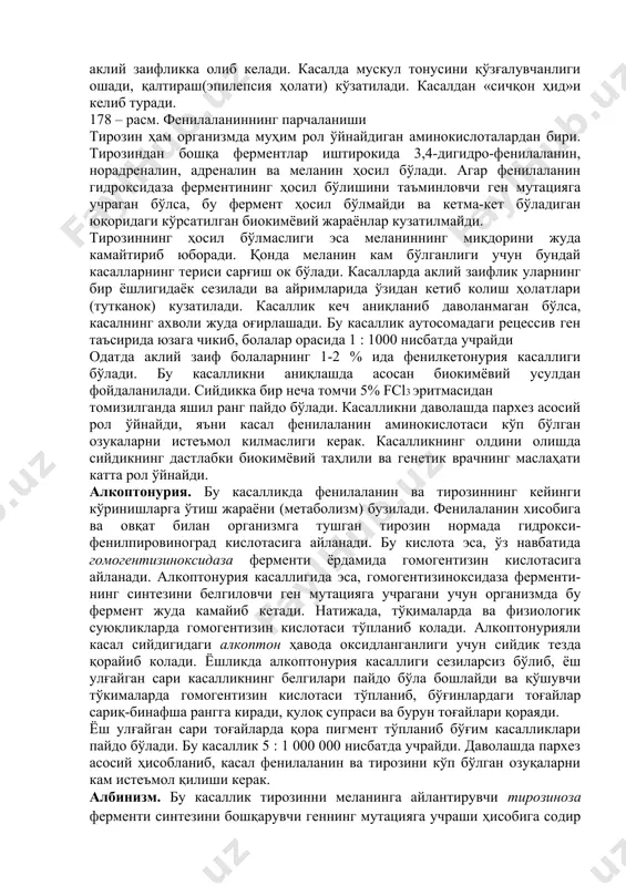 пировиноград кислотасини ҳосил қилади. бундай ҳолда, қонда тўпланган пировиноград кислота нейротроп заҳар сифатида таъсир қила бошлайди, нерв ҳужайраларини заҳарлайди ва 415 аклий заифликка олиб келади. касалда мускул тонусини қўзғалувчанлиги ошади, қалтираш(эпилепсия ҳолати) кўзатилади. касалдан «сичқон ҳид»и келиб туради. 178 – расм. фенилаланиннинг парчаланиши тирозин ҳам организмда муҳим рол ўйнайдиган аминокислоталардан бири. тирозиндан бошқа ферментлар иштирокида 3,4-дигидро-фенилаланин, норадреналин, адреналин ва меланин ҳосил бўлади. агар фенилаланин гидроксидаза ферментининг ҳосил бўлишини таъминловчи ген мутацияга учраган бўлса, бу фермент ҳосил бўлмайди ва кетма-кет бўладиган юқоридаги кўрсатилган биокимёвий жараёнлар кузатилмайди. тирозиннинг ҳосил бўлмаслиги эса меланиннинг миқдорини жуда камайтириб юборади. қонда меланин кам бўлганлиги учун бундай касалларнинг териси сарғиш ок бўлади. касалларда аклий заифлик уларнинг бир ёшлигидаёк сезилади ва айримларида ўзидан кетиб колиш ҳолатлари (тутканок) кузатилади. касаллик кеч аниқланиб даволанмаган бўлса, касалнинг ахволи жуда оғирлашади. бу касаллик аутосомадаги рецессив ген таъсирида юзага чикиб, болалар орасида 1 : 1000 нисбатда учрайди одатда аклий заиф болаларнинг 1-2 % …