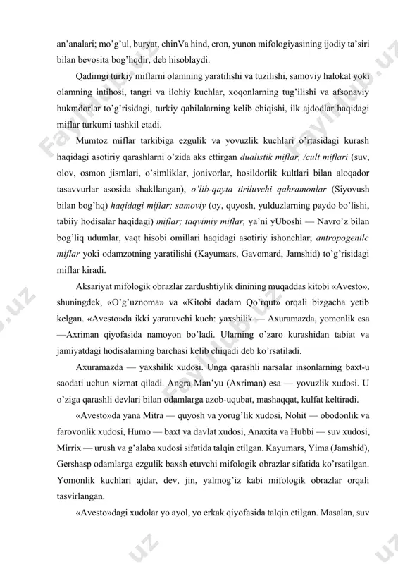 an aloqador tasavvurlar asosida shakllangan), o’lib-qayta tiriluvchi qahramonlar (siyovush bilan bog’hq) haqidagi miflar; samoviy (oy, quyosh, yulduzlarning paydo bo’lishi, tabiiy hodisalar haqidagi) miflar; taqvimiy miflar, ya’ni yuboshi — navro’z bilan bog’liq udumlar, vaqt hisobi omillari haqidagi asotiriy ishonchlar; antropogenilc miflar yoki odamzotning yaratilishi (kayumars, gavomard, jamshid) to’g’risidagi miflar kiradi. aksariyat mifologik obrazlar zardushtiylik dinining muqaddas kitobi «avesto», shuningdek, «o’g’uznoma» va «kitobi dadam qo’rqut» orqali bizgacha yetib kelgan. «avesto»da ikki yaratuvchi kuch: yaxshilik — axuramazda, yomonlik esa —axriman qiyofasida namoyon bo’ladi. ularning o’zaro kurashidan tabiat va jamiyatdagi hodisalarning barchasi kelib chiqadi deb ko’rsatiladi. axuramazda — yaxshilik xudosi. unga qarashli narsalar insonlarning baxt-u saodati uchun xizmat qiladi. angra man’yu (axriman) esa — yovuzlik xudosi. u o’ziga qarashli devlari bilan odamlarga azob-uqubat, mashaqqat, kulfat keltiradi. «avesto»da yana mitra — quyosh va yorug’lik xudosi, nohit — obodonlik va farovonlik xudosi, humo — baxt va davlat xudosi, anaxita va hubbi — suv xudosi, mirrix — …