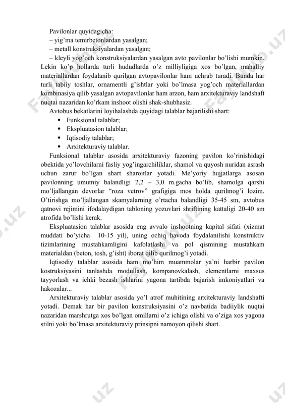ekin ko’p hollarda turli hududlarda o’z milliyligiga xos bo’lgan, mahalliy materiallardan foydalanib qurilgan avtopavilonlar ham uchrab turadi. bunda har turli tabiiy toshlar, ornamentli g’ishtlar yoki bo’lmasa yog’och materiallardan kombinasiya qilib yasalgan avtopavilonlar ham arzon, ham arxitekturaviy landshaft nuqtai nazaridan ko’rkam inshoot olishi shak-shubhasiz. avtobus bekatlarini loyihalashda quyidagi talablar bajarilishi shart: · funksional talablar; · ekspluatasion talablar; · iqtisodiy talablar; · arxitekturaviy talablar. funksional talablar asosida arxitekturaviy fazoning pavilon ko’rinishidagi obektida yo’lovchilarni fasliy yog’ingarchiliklar, shamol va quyosh nuridan asrash uchun zarur bo’lgan shart sharoitlar yotadi. me’yoriy hujjatlarga asosan pavilonning umumiy balandligi 2,2 – 3,0 m.gacha bo’lib, shamolga qarshi mo’ljallangan devorlar “roza vetrov” grafigiga mos holda qurilmog’i lozim. o’tirishga mo’ljallangan skamyalarning o’rtacha balandligi 35-45 sm, avtobus qatnovi rejimini ifodalaydigan tabloning yozuvlari shriftining kattaligi 20-40 sm atrofida bo’lishi kerak. ekspluatasion talablar asosida eng avvalo inshootning kapital sifati (xizmat muddati bo’yicha 10-15 yil), uning ochiq havoda foydalanilishi konstruktiv tizimlarining mustahkamligini kafolatlashi va pol qismining …