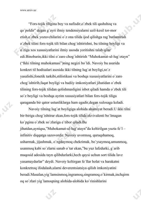 s-tojik tilidan qolishmasligini isbot qiladi hamda o`zbek tili so`z boyligi va boshqa ayrim xususiyatlari bilan fors-tojik tiliga qaraganda bir qator ustunliklarga ham egadir,degan xulosaga keladi. navoiy tilning lug`at boyligiga alohida ahamiyat beradi.u ikki tilni bir-biriga chog`ishtirar ekan,fors-tojik tilida ekvivalenti bo`lmagan ko`pgina o`zbek so`zlariga e`tibor qiladi.bu jihatdan,ayniqsa,”muhokamat-ul-lug`atayn”da keltirilgan yuzta fe`l –infinitiv diqqatga sazovordir. navoiy uvormoq, quruqshamoq, usharmak, jijashmak, o`ngdaymoq chekrimak, bo`ysaymoq,umunmoq, usanmoq kabi so`zlarni sanab o`tar ekan,”bu yuz lafzdurki, g`arib maqosid adosida tayn qilibdurlarki,hech qaysi uchun sort tilida lavz yasamaydurlar” deydi. navoiy keltirgan fe`llar holat va harakatni konkretroq ifodalash,ularni deverentsiatsiya qilish imkoniyatini beradi.masalan,yig`lamsinmoq,ingramoq,singramoq.o`kirmak,inchqirmoq so`zlari yig`lamoqning alohida-alohida ko`rinishlarini ifodalaydi.biroq fors-tojik tilida yig`lamoqning barcha ko`rinishlari bir xildagi girya kardan so`zi bilan ifodalanadi.yoki o`zbek tilidagi ichmoq,sipqarmoq,tomshimoq so`zlari fors-tojik tilida nushidan so`zi bilangina ifodalanadi va boshqalar. navoiy boshqa so`z turkumlari,ayniqsa ot so`z turkumi yuzasidan ham shunday misollar keltiradi.masalan,fors-tojiktilida og`o ham,ini ham birodar so`zi bilan,egachi,ham,singil ham xoxar so`zi bilan aytiladi,otning egari zin deyilsa ham,jibilgir,to`qum,torliq,to`qa,qo`shqun kabi asboblari …