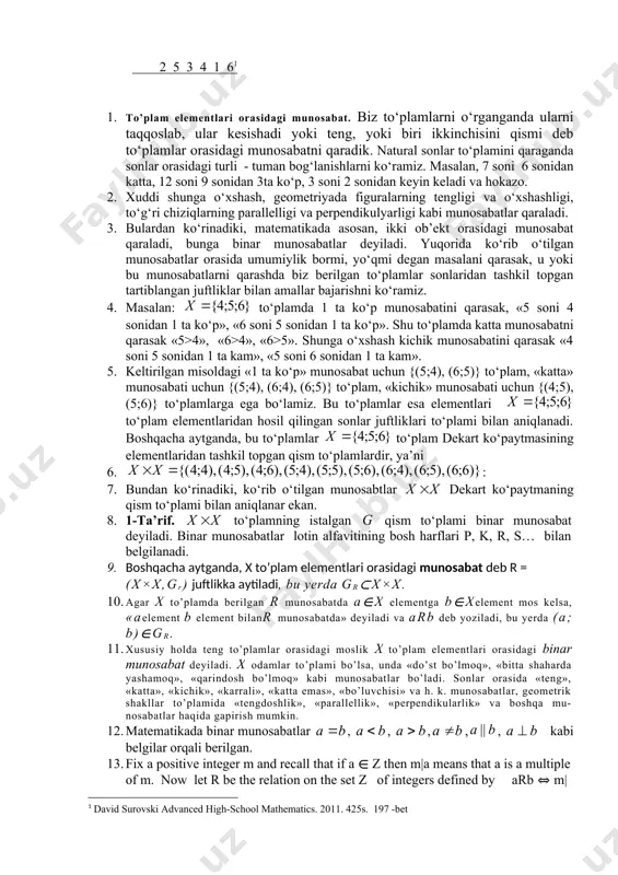 i uchun {(4;5), (5;6)} to‘plamlarga ega bo‘lamiz. bu to‘plamlar esa elementlari to‘plam elementlaridan hosil qilingan sonlar juftliklari to‘plami bilan aniqlanadi. boshqacha aytganda, bu to‘plamlar to‘plam dekart ko‘paytmasining elementlaridan tashkil topgan qism to‘plamlardir, ya’ni 6. : 7. bundan ko‘rinadiki, ko‘rib o‘tilgan munosabtlar dekart ko‘paytmaning qism to‘plami bilan aniqlanar ekan. 8. 1-ta’rif. to‘plamning istalgan qism to‘plami binar munosabat deyiladi. binar munosabatlar lotin alfavitining bosh harflari p, k, r, s… bilan belgilanadi. 9. boshqacha aytganda, x to’plam elementlari orasidagi munosabat deb r = (x×x,gr) juftlikka aytiladi, bu yerda gr⊂x×x. 10. agar x to’plamda berilgan r munosabatda a∈x elementga b∈xelement mos kelsa, «aelement b element bilanr munosabatda» deyiladi va arb deb yoziladi, bu yerda (a; b)∈gr. 11. xususiy holda teng to’plamlar orasidagi moslik x to’plam elementlari orasidagi binar munosabat deyiladi. x odamlar to’plami bo’lsa, unda «do’st bo’lmoq», «bitta shaharda yashamoq», «qarindosh bo’lmoq» kabi munosabatlar bo’ladi. sonlar orasida «teng», «katta», «kichik», «karrali», «katta emas», «bo’luvchisi» …