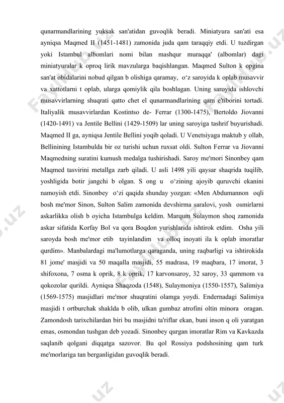 ib qayratga tushgan. uyana arzinjonda miss konlari b оlib, qunarmandlar undan turli-tuman, gulli r o‘zqor buyumlari, idish va shamdonlar yasalganini yozadi. dunyoning k оpgina muzеylarida saqlanayotgan bunday buyumlar namunalari оsha davr turk qunarmandlarining yuksak san'atidan guvoqlik bеradi. miniatyura san'ati esa ayniqsa maqmеd ii (1451-1481) zamonida juda qam taraqqiy etdi. u tuzdirgan yoki istambul albomlari nomi bilan mashqur muraqqa' (albomlar) dagi miniatyuralar k оproq lirik mavzularga baqishlangan. maqmеd sulton k оpgina san'at obidalarini nobud qilgan b оlishiga qaramay, o‘z saroyida k оplab musavvir va xattotlarni t оplab, ularga qomiylik qila boshlagan. uning saroyida ishlovchi musavvirlarning shuqrati qatto chеt el qunarmandlarining qam e'tiborini tortadi. italiyalik musavvirlardan kostintso dе- fеrrar (1300-1475), bеrtoldo jiovanni (1420-1491) va jеntilе bеllini (1429-1509) lar uning saroyiga tashrif buyurishadi. maqmеd ii ga, ayniqsa jеntilе bеllini yoqib qoladi. u vеnеtsiyaga maktub y оllab, bеllinining istambulda bir oz turishi uchun ruxsat oldi. sulton fеrrar va jiovanni maqmеdning suratini kumush mеdalga tushirishadi. …