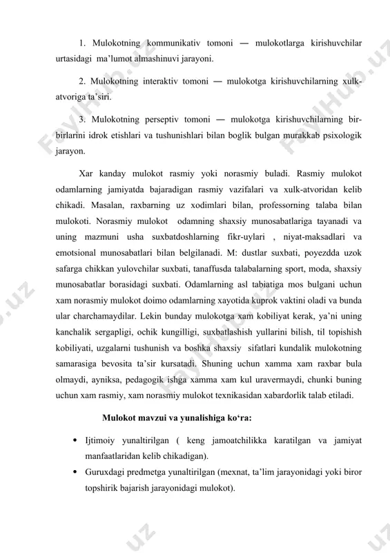 tgan munosabatlari). · pedagogik mulokot (pedagogik jarayonda ishtirok etuvchilar urtasida amalga oshiriladigan murakkab uzaro ta’sir jarayoni). xar bir mulokot turining uz konun-koidalari , ta’sir usullari va yul-yuriklari borki, ularni bilish xar bir kishining, ayniksa, odamlar bilan doimo mulokotda buladiganlarning burchidir. endi mulokotning xar bir tarkibiy kismi bilan aloxida tanishib chikamiz. 1. mulokotning kommunikativ tomoni ― shaxslararo axborotlar, bilimlar goyalar, fikrlar almashinuvi. bu jarayonning asosiy vositasi ―til. ( yozma-ogzaki, monologik-dialogik nutk) diologik nutkning mazmuni, xarakteri, davomiyligi mulokotga kirishgan shaxslarning shaxsiy karashlariga, kizikishlariga, bir-birlariga bulgan munosabatlariga,maksadlariga bevosita boglik buladi. ukituvchi-ukuvchi, siyosiy raxbarlarning, diplomatlarning,dugonalarning suxbati bir-biridan fark kiladi.monologik nutk bir kishining boshka kishiga murojaati― fikrlarning mantikan tugal bulishi, grammatik konun-koidalarga rioya kilish kerak. odamlarning mulokot jarayonida suzlardan tashkari turli xil xarakatlardan, kiliklardan, xolatlardan, kulgu, oxanglardan xam foydalanadilar. mimika, kuz karashlar, tuxtashlar (pauza) ifodalari va xokazo. buyuk rus yozuvchisi l.tolstoy odamlarda 97 xil kulgu turi, 85 xil kuz karashlar turi borligini kuzatgan. andreyevaning yozishicha, …