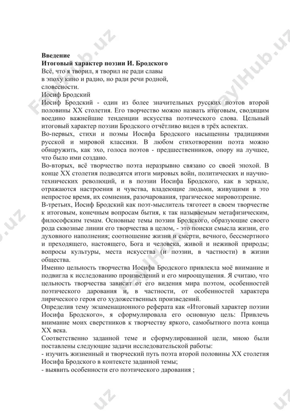 сифа бродского привлекла моё внимание и подвигла к исследованию произведений и его мироощущения. я считаю, что цельность творчества зависит от его видения мира поэтом, особенностей поэтического дарования и, в частности, от особенностей характера лирического героя его художественных произведений. определив тему экзаменационного реферата как «итоговый характер поэзии иосифа бродского», я сформулировала его основную цель: привлечь внимание моих сверстников к творчеству яркого, самобытного поэта конца хх века. соответственно заданной теме и сформулированной цели, мною были поставлены следующие задачи исследовательской работы: - изучить жизненный и творческий путь поэта второй половины xx столетия иосифа бродского в контексте заданной темы; - выявить особенности его поэтического дарования ; - анализируя стихотворения поэта, определить особенности характера лирического героя; - проанализировать самые яркие поэтические произведения поэта; - сопоставляя различные высказывания современников и исследователей творчества поэта, обосновать итоговый цельный характер поэзии иосифа бродского. выбранная тема актуальна, потому что поэт жил и творил в очень интересное, хотя и драматичное время …