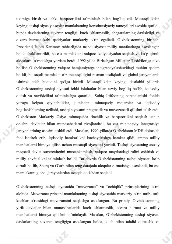 gi dastlabki yillarda o‘zbekistonning tashqi siyosati ichki islohotlar bilan uzviy bog‘liq bo‘lib, iqtisodiy o‘sish va xavfsizlikni ta’minlashga qaratildi. sobiq ittifoqning parchalanishi fonida yuzaga kelgan qiyinchiliklar, jumladan, mintaqaviy mojarolar va iqtisodiy bog‘lanishlarning uzilishi, tashqi siyosatni pragmatik va muvozanatli qilishni talab etdi. o‘zbekiston markaziy osiyo mintaqasida tinchlik va barqarorlikni saqlash uchun qo‘shni davlatlar bilan munosabatlarni rivojlantirdi, bu esa mintaqaviy integratsiya jarayonlarining asosini tashkil etdi. masalan, 1990-yillarda o‘zbekiston mdh doirasida faol ishtirok etib, iqtisodiy hamkorlikni kuchaytirishga harakat qildi, ammo milliy manfaatlarni himoya qilish uchun mustaqil siyosatni yuritdi. tashqi siyosatning asosiy maqsadi davlat suverenitetini mustahkamlash, xalqaro maydondagi rolini oshirish va milliy xavfsizlikni ta’minlash bo‘ldi. bu davrda o‘zbekistonning tashqi siyosati ko‘p qirrali bo‘lib, sharq va g‘arb bilan teng darajada aloqalar o‘rnatishga asoslandi, bu esa mamlakatni global jarayonlardan uzoqda qolishdan saqladi. o‘zbekistonning tashqi siyosatida “muvozanat” va “ochiqlik” prinsiplarining o‘rni alohida. muvozanat prinsipi mamlakatning tashqi siyosatida markaziy o‘rin tutib, turli kuchlar o‘rtasidagi muvozanatni saqlashga asoslangan. bu prinsip …