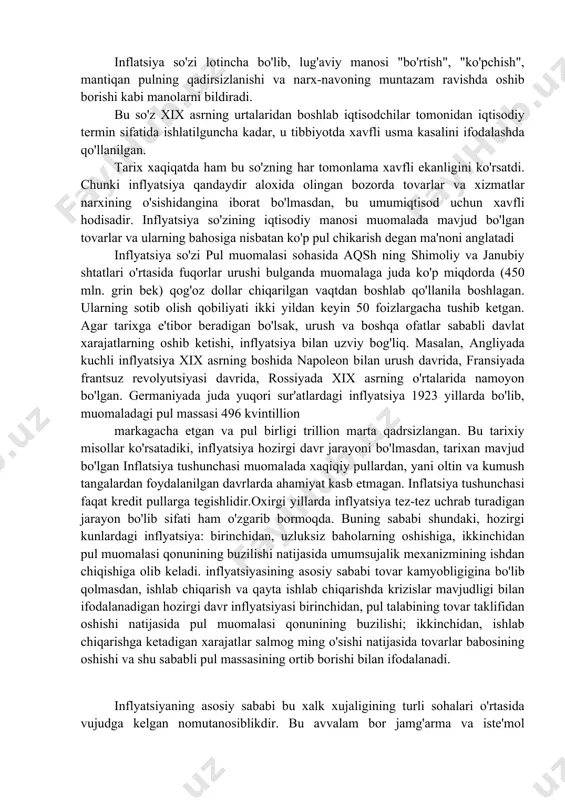 narxining oʻsishi degan maʼnoni anglatadi. inflatsiya atamasi, koʻproq pulga talabning ortishiga taʼluqlidir, shunga qaramay, inflatsiya haqiqiy xarid qilish qiymatini kuchsizlantirib tanozzulga ham olib keladi. umumiy narh darajasi ortganda, har bir valyuta tovar va hizmat koʻrsatishga ega boʻlishi kamayib boradi. harh-navo inflyatsiysi inflatsiya surʼati bilan oʻlchanadi, yani narh indeksining foizi oʻzgaradi, xuddi isteʼmol narhi indeksi kabi. inflatsiya iqtisodni shubhasiz inqirozga olib keladi. masalan, inflatsiya beqarorligi kelejakda investitsiya va jamgʻarmalarni esankiratib qoʻyishi mumkin. inflatsiya darajasi yildan yilga farq qiladi. 1950-yildan byuon, aqsh dollari inflatsiyasi darajasi −0.7 % (1954) dan 13.3 % (1979) ga oʻzgarib turadi. 1991-yildan buyon, bu koʻrsatkich yiliga 1.6 % va 3.3 % oʻrtasida boʻlgan. 1950-yildan buyon 18 ta davlat giperiflyatsiyaga uchradi. bunda inflatsiya darajasi oyiga 50 % edi. yaqin yillarda yaponiya negativ inflayatsiyani boshidan kechirdi, yaʼni yiliga 1 % deflyatsiyani. koʻpgina davlat markaziy banklari inflatsiya darajasini past ammo pozitive holda ushlab turishga harakat qilmoqda. bazilari bu koʻrsatkichni 1-3 % …