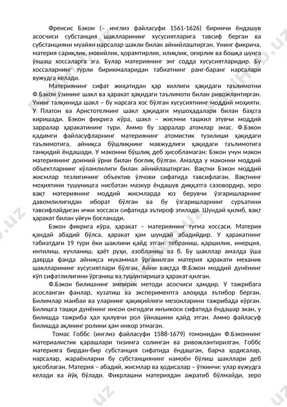 ериянинг атомистик тузилиши ҳақидаги таълимотига, айниқса бўшлиқнинг мавжудлиги ҳақидаги таълимотига танқидий ёндашади. у маконни бўшлиқ деб ҳисобламаган: бэкон учун макон материянинг доимий ўрни билан боғлиқ бўлган. амалда у маконни моддий объектларнинг кўламлилиги билан айнийлаштирган. вақтни бэкон моддий жисмлар тезлигининг объектив ўлчови сифатида тавсифлаган. вақтнинг моҳиятини тушунишга нисбатан мазкур ёндашув диққатга сазовордир, зеро вақт материянинг моддий жисмларда юз берувчи ўзгаришларнинг давомлилигидан иборат бўлган ва бу ўзгаришларнинг суръатини тавсифлайдиган ички хоссаси сифатида эътироф этилади. шундай қилиб, вақт ҳаракат билан уйғун боғланади. бэкон фикрига кўра, ҳаракат – материянинг туғма хоссаси. материя қандай абадий бўлса, ҳаракат ҳам шундай абадийдир. у ҳаракатнинг табиатдаги 19 тури ёки шаклини қайд этган: тебраниш, қаршилик, инерция, интилиш, кучланиш, ҳаёт руҳи, азобланиш ва б. бу шакллар амалда ўша даврда фанда айниқса мукаммал ўрганилган материя ҳаракати механик шаклларининг хусусиятлари бўлган. айни вақтда ф.бэкон моддий дунёнинг кўп сифатлилигини ўрганиш ва тушунтиришга ҳаракат қилган. ф.бэкон билишнинг эмпирик методи асосчиси ҳамдир. у тажрибага асосланган …
