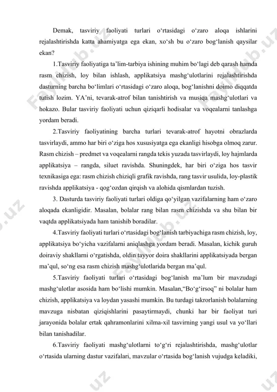 a ishlarini rejalashtirishda katta ahamiyatga ega ekan, xo‘sh bu o‘zaro bog‘lanish qaysilar ekan? 1.tasviriy faoliyatiga ta’lim-tarbiya ishining muhim bo‘lagi deb qarash hamda rasm chizish, loy bilan ishlash, applikatsiya mashg‘ulotlarini rejalashtirishda dasturning barcha bo‘limlari o‘rtasidagi o‘zaro aloqa, bog‘lanishni doimo diqqatda tutish lozim. ya’ni, tevarak-atrof bilan tanishtirish va musiqa mashg‘ulotlari va hokazo. bular tasviriy faoliyati uchun qiziqarli hodisalar va voqealarni tanlashga yordam beradi. 2.tasviriy faoliyatining barcha turlari tevarak-atrof hayotni obrazlarda tasvirlaydi, ammo har biri o‘ziga hos xususiyatga ega ekanligi hisobga olmoq zarur. rasm chizish – predmet va voqealarni rangda tekis yuzada tasvirlaydi, loy hajmlarda applikatsiya – rangda, siluet ravishda. shuningdek, har biri o‘ziga hos tasvir texnikasiga ega: rasm chizish chiziqli grafik ravishda, rang tasvir usulida, loy-plastik ravishda applikatsiya - qog‘ozdan qirqish va alohida qismlardan tuzish. 3. dasturda tasviriy faoliyati turlari oldiga qo‘yilgan vazifalarning ham o‘zaro aloqada ekanligidir. masalan, bolalar rang bilan rasm chizishda va shu bilan bir vaqtda applikatsiyada ham tanishib boradilar. …