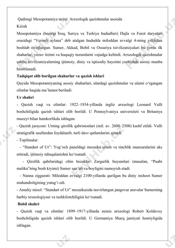 ni: urning qirollik qabristonlari (mil. av. 2600–2500) kashf etildi. vulli stratigrafik usullardan foydalanib, turli davr qatlamlarini ajratdi. - topilmalar: - “standart of ur”: yog‘och paneldagi mozaika urush va tinchlik manzaralarini aks ettiradi, ijtimoiy tabaqalanishni ko‘rsatadi. - qirollik qabrlaridagi oltin bezaklar: zargarlik buyumlari (masalan, “puabi malika”ning bosh kiyimi) sumer san’ati va boyligini namoyish etadi. - nanna ziggurati: miloddan avvalgi 2100-yillarda qurilgan bu diniy inshoot sumer muhandisligining yutug‘i edi. - amaliy misol: “standart of ur” mozaikasida tasvirlangan jangovar aravalar sumerning harbiy texnologiyasi va tashkilotchiligini ko‘rsatadi. bobil shahri - qazish vaqt va olimlar: 1899–1917-yillarda nemis arxeologi robert koldevey boshchiligida qazish ishlari olib borildi. u germaniya sharq jamiyati homiyligida ishlagan. - qazish jarayoni: koldevey bobilning markaziy qismini, jumladan, ishtar darvozasini va shahar devorlarini ochdi. u loy g‘ishtli tuzilmalarni hujjatlashtirishda aniq usullardan foydalangan. - topilmalar: - ishtar darvozasi (mil. av. 575): moviy sirlangan g‘ishtlar va sher, buqa relyeflari bilan bezatilgan bu darvoza bobilning ulug‘vorligini ko‘rsatadi …