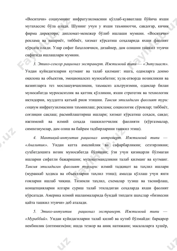 литик». ундан катта амалийлик ва сафарбарликни; сезгирликни; суҳбатдошига нозик муносабатда бўлишни; ўзи учун қизиқарли бўлмаган ишларни сифатли бажаришни; мулоқотмандликни талаб қилманг ва кутманг. тавсия этиладиган фаолият турлари: илмий тадқиқот ва таҳлил ишлари (мураккаб ҳодиса ва объектларни таҳлил этиш); амалда қўллаш учун янги ғояларни ишлаб чиқиш. тизимли таҳлил, схемалар тузиш ва таснифлаш, концепцияларни илгари суриш талаб этиладиган соҳаларда яхши фаолият кўрсатади. америка илмий ишланмаларида бундай типдаги шахслар «бизнесни қайта ташкил этувчи» деб аталади. 5. этико-интуитив рационал экстраверт. ижтимоий типи — «мураббий». ундан қуйидагиларни талаб қилиб ва кутиб бўлмайди: барқарор некбинлик (оптимизм)ни; ишда тезкор ва аниқ натижани; масалаларга ҳушёр, холис, ҳиссиётларга берилмасдан қарашни; вазиятни ишончли таҳлил этишни; муоамалада оддийлик ва демократия тамойиларига амал қилишни. тавсия этиладиган фаолият турлари: бирор ғоя, дунёқараш, динни ташвиқот-тарғибот этувчи ижтимоий соҳалар; мижозларга ҳиссий таъсир этувчи соҳалар (масалан, суғурта бўйича агент), ҳис-туйғуни яққол ифодаловчи санъат соҳаси (театр, эстрада,нотиқлик санъати). 6. мантиқий-сенсор рационал интроверт. ижтимоий типи —«нозир». ундан одамларга …