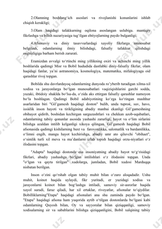 tafakkurning oqilona asoslangan uslubiga. mantiqiy fikrlashga va bilish nazariyasiga tug‘ilgan ehtiyojlarning paydo bulganligi; 4.afsonaviy va diniy tasavvurlardagi xayoliy fikrlarga munosabat belgilash, odamlarning ilmiy bilishdagi, falsafiy tafakkur qilishdagi ongsizligiga barham berish zarurati. eramizdan avvalgi to‘rtinchi ming yillikning oxiri va uchinchi ming yillik boshlarida qadimgi misr va bobil hududida dastlabki diniy-falsafiy fikrlar, olam haqidagi fanlar, ya’ni astranomiya, kosmologiya, matematika, mifalogiyaga oid qarashlar rivoj topgan. bobilda shu davrlardayoq odamlarning dunyoda ro’yberib turadigan xilma-xil xodisa va jarayonlarga bo‘lgan munosabatlari vaqiziqishlarini garchi sodda, yuzaki, ibtidoiy shaklda bo‘lsa-da, o‘zida aks ettirgan falsafiy qarashlar namoyon bo‘la boshlagan. qadimgi bobil adabiyotining ko‘zga ko‘ringan mashhur asarlaridan biri "gil’gamesh haqidagi doston" bulib, unda tuproќ, suv, havo, issiќlik inson hayoti va tirikligining abadiy manbai ekanligi gil’gameshning obihayot qidirib, boshidan kechirgan sarguzashtlari va chekkan azob-uqubatlari, odamlarning tabiiy qonunlar asosida yashashi zarurligi, hayot va o‘lim sirlarini bilishga azaldan intilib kelganligi xikoya qilingan. gil’gamesh haqidagi bobil afsonasida qadimgi kishilarning baxt va farovonlikka, salomatlik va …