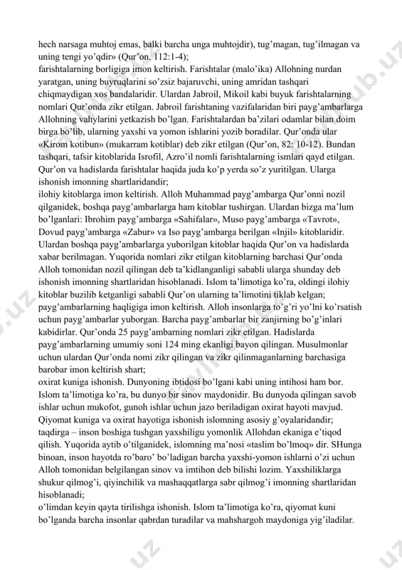 r’onning «al-ixlos» surasida alloh taoloning yagonaligi shunday ta’riflanadi: «aytgin (ey, muhammad payg’ambar): alloh yagonadir, beniyozdir (hech kim va hech narsaga muhtoj emas, balki barcha unga muhtojdir), tug’magan, tug’ilmagan va uning tengi yo’qdir» (qur’on, 112:1-4); farishtalarning borligiga imon keltirish. farishtalar (malo’ika) allohning nurdan yaratgan, uning buyruqlarini so’zsiz bajaruvchi, uning amridan tashqari chiqmaydigan xos bandalaridir. ulardan jabroil, mikoil kabi buyuk farishtalarning nomlari qur’onda zikr etilgan. jabroil farishtaning vazifalaridan biri payg’ambarlarga allohning vahylarini yetkazish bo’lgan. farishtalardan ba’zilari odamlar bilan doim birga bo’lib, ularning yaxshi va yomon ishlarini yozib boradilar. qur’onda ular «kirom kotibun» (mukarram kotiblar) deb zikr etilgan (qur’on, 82: 10-12). bundan tashqari, tafsir kitoblarida isrofil, azro’il nomli farishtalarning ismlari qayd etilgan. qur’on va hadislarda farishtalar haqida juda ko’p yerda so’z yuritilgan. ularga ishonish imonning shartlaridandir; ilohiy kitoblarga imon keltirish. alloh muhammad payg’ambarga qur’onni nozil qilganidek, boshqa payg’ambarlarga ham kitoblar tushirgan. ulardan bizga ma’lum bo’lganlari: ibrohim payg’ambarga «sahifalar», muso payg’ambarga «tavrot», dovud payg’ambarga …