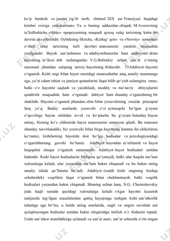 ’naviy ehtiyojlarini qondirish maqsadida ham o‘rganadi. dabiyot ham shunday o‘rganishning bir shaklidir. hayotni o‘rganish jihatidan olim bilan yozuvchining orasida prinsipial farq yo‘q. badiiy asarlarda yozuvchi o‘zi aytmoqchi bo‘lgan g‘oyani o‘quvchiga bayon etishdan avval va ko‘pincha bu g‘oyani butunlay bayon etmay, bizning ko‘z oldimizda hayot manzarasini namoyon qiladi. bu manzara shunday tasvirlanadiki, biz yozuvchi bilan birga hayotning hamma ikr-chikirlarini ko‘ramiz, kishilarning hayotida doir bo‘lga hodisalar va psixologiyasidagi o‘zgarishlarning guvohi bo‘lamiz. adabiyot–hayotdan ta’sirlanish va hayot haqiqatini chuqur o‘rganish samarasidir. adabiyot–hayot hodisalari ustidan hukmdir. kishi hayot hodisalarini bilibgina qo‘ymaydi, balki ular haqida ma’lum xulosalarga keladi, ular yuzasidan ma’lum hukm chiqaradi va bu hukm uning amaliy ishida qo‘llanma bo‘ladi. adabiyot (xuddi kishi ongining boshqa sohalaridek) voqelikni faqat o‘rganish bilan cheklanmaydi, balki voqelik hodisalari yuzasidan hukm chiqaradi. shuning uchun ham, n.g. chernishevskiy juda haqli suratda quyidagi xulosalarga keladi: «agar hayotni kuzatish natijasida tug‘ilgan masalalardan qattiq hayajonga tushgan kishi san’atkorlik talantiga ega bo‘lsa, u holda uning …