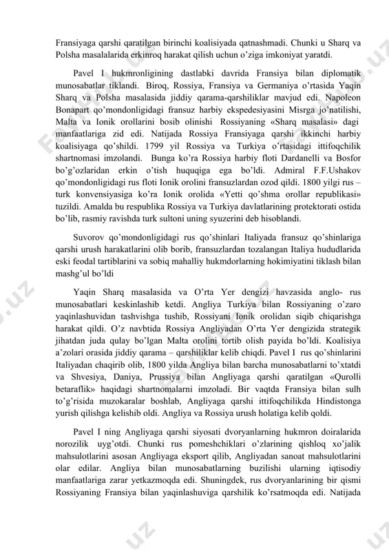 yoriy ravishda iste’foga chiqishi kabi imtiyozlari cheklandi. 1797 yil taxtni yaqin qarindoshlarga (otadan katta o’g’ilga, to’g’ridan-to’g’ri merosxo’rlar bo’lganda aka-ukalarning kattasiga) o’tishi haqidagi tartib tiklandi. xviii asrning oxiri xix asrning boshlarida rossiya hukumati poytaxt aslzodalari, oliy harbiy zobitlar va dvoryanlarga qarshi ayrim chora tadbirlar joriy qilinganligiga qaramasdan uning ichki siyosati dvoryanlar manfaatini himoya qilishga va krepostnoylik tizimini mustahkamlashga qaratilgan edi. yekaterina ii fransuz inqilobining ashaddiy dushmani bo’lsada rossiya fransiyaga qarshi qaratilgan birinchi koalisiyada qatnashmadi. chunki u sharq va polsha masalalarida erkinroq harakat qilish uchun o’ziga imkoniyat yaratdi. pavel i hukmronligining dastlabki davrida fransiya bilan diplomatik munosabatlar tiklandi. biroq, rossiya, fransiya va germaniya o’rtasida yaqin sharq va polsha masalasida jiddiy qarama-qarshiliklar mavjud edi. napoleon bonapart qo’mondonligidagi fransuz harbiy ekspedesiyasini misrga jo’natilishi, malta va ionik orollarini bosib olinishi rossiyaning «sharq masalasi» dagi manfaatlariga zid edi. natijada rossiya fransiyaga qarshi ikkinchi harbiy koalisiyaga qo’shildi. 1799 yil rossiya va turkiya o’rtasidagi ittifoqchilik shartnomasi imzolandi. bunga …