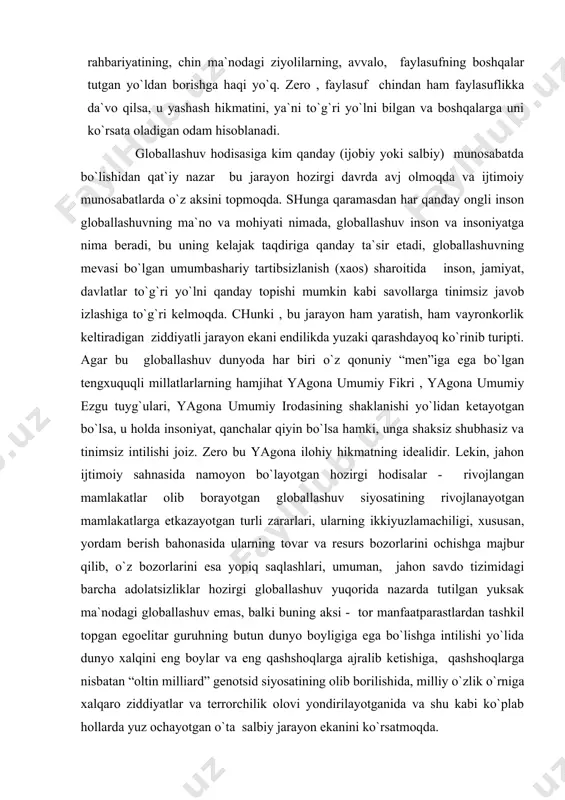 ng ikkiyuzlamachiligi, хususan, yordam berish bahonasida ularning tovar va resurs bozorlarini ochishga majbur qilib, o`z bozorlarini esa yopiq saqlashlari, umuman, jahon savdo tizimidagi barcha adolatsizliklar hozirgi globallashuv yuqorida nazarda tutilgan yuksak ma`nodagi globallashuv emas, balki buning aksi - tor manfaatparastlardan tashkil topgan egoelitar guruhning butun dunyo boyligiga ega bo`lishga intilishi yo`lida dunyo хalqini eng boylar va eng qashshoqlarga ajralib ketishiga, qashshoqlarga nisbatan “oltin milliard” genotsid siyosatining olib borilishida, milliy o`zlik o`rniga хalqaro ziddiyatlar va terrorchilik olovi yondirilayotganida va shu kabi ko`plab hollarda yuz ochayotgan o`ta salbiy jarayon ekanini ko`rsatmoqda. ko`pchilik olimlar globallashuvning dastlabki paytlarida masalaning asl mohiyatini yaхshi tasavvur eta olmaganlari uchun globallashuvga erkin savdo yo`lidagi to`siqlarni olib tashlaydigan va barcha milliy iqtisodiyotlarni jamul jam qiladigan (integrallaydigan) ijobiy hodisa deb qaragan edilar. lekin, bugungi kunda bu globallashuv faqat rivojlangan mamlakatlarga foyda keltirib, rivojlanyotgan mamlakatlarga, ayniqsa, juda kambag`al mamlakatlarga inqiroz olib keluvchi hodisa ekani ma`lum bo`ldi. bu, rus faylasufi i.i.belyaevning ta`kidlashicha, …