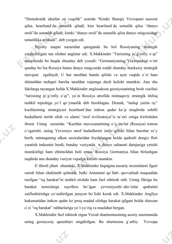 laridan foydalangan holda qudratli dengiz floti yaratish imkonini berdi; bunday vaziyatda u dunyo saltanati darajasiga yetishi mumkinligi ham ehtimoldan holi emas. rossiya germaniya bilan birlashgan taqdirda ana shunday vaziyat vujudga kelishi mumkin. e`tiborli jihati shundaki, x.makkinder faqatgina nazariy taxminlarni ilgari surish bilan cheklanib qolmadi, balki antantani qo`llab- quvvatlash maqsadida tuzilgan “oq harakat”ni tashkil etishda ham faol ishtirok etdi. uning fikriga bu harakat nemislarga xayrihox bo`lgan yevrosiyochi–sho`rolar qudratini zaiflashtirishga yo`naltirilgan jarayon bo`lishi kerak edi. x.makkinder angliya hukumatidan imkon qadar ko`proq madad olishga harakat qilgani holda shaxsan o`zi “oq harakat” rahbarlariga yo`l-yo`riq va maslahat bergan. x.makkinder faol ishtirok etgan versal shartnomasining asosiy mazmunida uning geosiyosiy qarashlari singdirilgan. bu shartnoma g`arbiy yevropa anglosakson dunyosi uchun qirg`oq bazasi bo`lib qolajagini mustahkamlash uchun tuzilgan edi. shu bilan birga, x.makkinder nemislar va slavyanlarni bir biridan ajratib turuvchi chegaraviy davlatlar tuzilishini ham nazarda tutadi. bunday oraliq davlatlar nemislar va slavyanlar o`rtasida o`ziga xos chegara vazifasini o`taydi va …