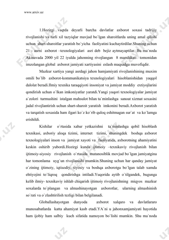 ilish tezligi bilan belgilanadi. globallashayotgan dunyoda axborot xalqaro va davlatlararo munosabatlarda katta ahamiyat kasb etadi.ya`ni u jahonxamjamiyati hayotida ham ijobiy ham salbiy kuch sifatida namoyon bo`lishi mumkin. shu ma`noda texnikaviy- texnologik soxada katta imkoniyatga ega bo`lgan mamlakatlar qulay sharoitga ega bo`ladilar.mana shu ustunlik tufayli ular o`z shaxsiy ma`nfaatlariga mos keluvchi qadriyatlarni, nuqtai –nazarlarini, g`oyalarni,fikrlarni ilgari surishlari mumkin va surmoqdalar ham.shunga ko`ra ko`pgina davlatlarda globallashuvga qarshi xarakatlar yuzaga kelmoqda, bular yagona jaxon uyg`unlashgan axborot maydonini tuzishni rad etmoqdalar.bu o`rinda shuni aloxida ta`kidlash joizki, globallashuvga qarshi xarakatning o`zi tobora global xarakat tusuni olmoqda.zamonamizning o`ziga xos jihatlaridan bo`lib, har qanday maxalliy xodisa yoki voqea zamonaviy axborot texnologiyalari tufayli global hodisa yoki voqeaga aylanmoqda. masalan, 2000 yil 11 sentabrda nyu yorkda yuz bergan voqea, levan tuprog`idagi xarbiy xarakatlar, fransiyadagi yoshlarning chiqishlari, u yoki bu mamlakatdagi saylovlar, avia xalokat, tabiiy ofat, terrorchilik xarakati va boshqa shunga o`xshash voqea va xodisalar buning yorqin dalili bo`ladi. jaxon …