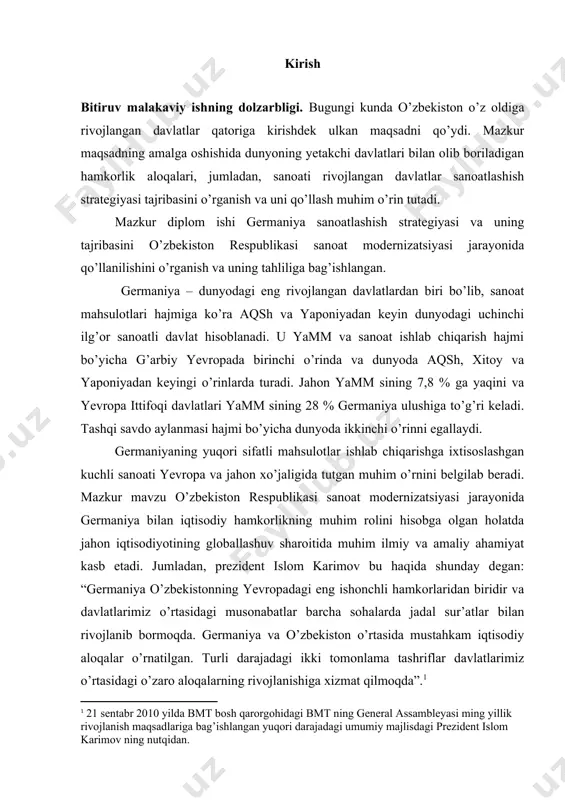 icha dunyoda ikkinchi o’rinni egallaydi. germaniyaning yuqori sifatli mahsulotlar ishlab chiqarishga ixtisoslashgan kuchli sanoati yevropa va jahon xo’jaligida tutgan muhim o’rnini belgilab beradi. mazkur mavzu o’zbekiston respublikasi sanoat modernizatsiyasi jarayonida germaniya bilan iqtisodiy hamkorlikning muhim rolini hisobga olgan holatda jahon iqtisodiyotining globallashuv sharoitida muhim ilmiy va amaliy ahamiyat kasb etadi. jumladan, prezident islom karimov bu haqida shunday degan: “germaniya o’zbekistonning yevropadagi eng ishonchli hamkorlaridan biridir va davlatlarimiz o’rtasidagi musonabatlar barcha sohalarda jadal sur’atlar bilan rivojlanib bormoqda. germaniya va o’zbekiston o’rtasida mustahkam iqtisodiy aloqalar o’rnatilgan. turli darajadagi ikki tomonlama tashriflar davlatlarimiz o’rtasidagi o’zaro aloqalarning rivojlanishiga xizmat qilmoqda”.[footnoteref:1] [1: 21 sentabr 2010 yilda bmt bosh qarorgohidagi bmt ning general assambleyasi ming yillik rivojlanish maqsadlariga bag’ishlangan yuqori darajadagi umumiy majlisdagi prezident islom karimov ning nutqidan. ] ishning amaliy ahamiyati shundaki, unda keltirilgan ma’lumotlar va muallif tomonidan qilingan xulosalar germaniya sanoatlashish strategiyasi va o’zbekiston bilan hamkorlik aloqalari haqidagi foydali manba bo’lib xizmat qiladi. mazkur …