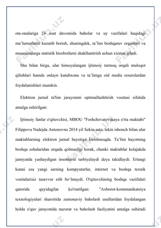 dan foydalansa, biz sizga ushbu vositalarni taqdim etishga tayyormiz. afzalliklar "elektron sinf jurnali": o'quvchilar, ota-onalar va maktab ma'muriyati oldida pedagogik jarayonning "oshkoraligi"; oraliq va yakuniy baholarni belgilashning xolisligi; individual o'quvchilarning va butun sinfning ish faoliyatini bashorat qilish qobiliyati; talabalarning o'quv mashg'ulotlariga qatnashishini nazorat qilishning qulayligi, o’quv-tematik rejalashtirish va o'qituvchilar tomonidan dasturlarni amalga oshirish; axborot xavfsizligi qoidalariga rioya qilish sharti bilan jurnal ma'lumotlarining yuqori darajadagi xavfsizligi avvalo, sharoit yaratish kerakfan o'qituvchisining ish joyida "ej" bilan ishi uchun. maktabda fan o`qituvchilarining barcha ish joylari kompyuter bilan jihozlangan bo`lishi shart. yagona lokal tarmoq bu barcha kompyuterlarni va maktab ma'muriyati tomonidan foydalaniladigan barcha kompyuterlarni birlashtiradi. mening printsipial pozitsiyam shunday fan o'qituvchisi elektron jurnal bilan real vaqt rejimida faqat o'z ish joyida ishlashi kerak. axborot texnologiyalari haqiqatda o'qituvchining ishini osonlashtirishi kerak, balki uni murakkablashtirmasligi kerak. o'qituvchi o'quvchilarning yutuqlarini qayd etishning muntazam jarayonlarini avtomatlashtirish va ularning ishini osonlashtirish uchun elektron jurnal bilan ishlashning haqiqiy afzalliklarini ko'rishi …
