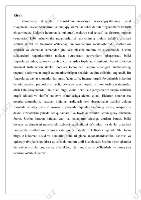 irish kabi ijobiy natijalarni keltirib chiqaradi. shu bilan birga, e-hukumat, e-sud va e-notariat tizimlari global raqobatbardoshlikni oshirish va iqtisodiy rivojlanishga hissa qo‘shishda muhim omil hisoblanadi. ushbu kirish qismida biz ushbu tizimlarning asosiy afzalliklari, ularning amaliy qo‘llanilishi va jamiyatga ta’sirini ko‘rib chiqamiz. elektron hukumat (e-gov) tushunchasi va asosiy vazifalari elektron hukumat tushunchasi zamonaviy davlat boshqaruvining muhim tarkibiy qismi sifatida shakllangan bo'lib, uning asosiy maqsadi davlat organlari faoliyatini axborot-kommunikatsiya texnologiyalari orqali optimallashtirish va fuqarolarga ko'rsatiladigan xizmatlarni soddalashtirishdan iborat. elektron hukumat, qisqacha e-gov deb ataladi, davlat hokimiyati organlarining jismoniy va yuridik shaxslarga elektron vositalar yordamida xizmat ko'rsatish tizimini ifodalaydi. bu tushuncha xx asrning 90-yillarida paydo bo'lgan va bugungi kunda ko'plab mamlakatlarda davlat boshqaruvining samaradorligini oshirish uchun keng qo'llanilmoqda. elektron hukumatning asosiy vazifalari quyidagilarni o'z ichiga oladi: davlat organlari faoliyatining samaradorligini, tezkorligini va shaffofligini ta'minlash, korrupsiyani kamaytirish, fuqarolar va biznes vakillari uchun qulayliklar yaratish hamda davlat resurslarini tejash. bunda, axborot texnologiyalari yordamida hujjat aylanishi, …