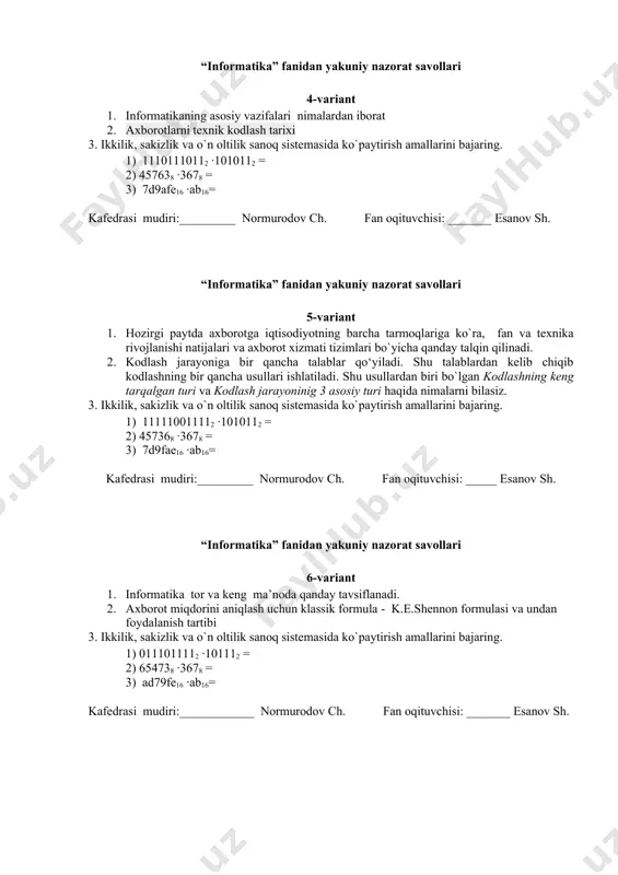 haqida nimalarni bilasiz. 3. ikkilik, sakizlik va o`n oltilik sanoq sistemasida ko`paytirish amallarini bajaring. 1) 111110011112 ·1010112 = 2) 457368 ·3678 = 3) 7d9fae16 ·ab16= kafedrasi mudiri:_________ normurodov ch. fan oqituvchisi: _____ esanov sh. “informatika” fanidan yakuniy nazorat savollari 6-variant 1. informatika tor va keng ma’noda qanday tavsiflanadi. 2. axborot miqdorini aniqlash uchun klassik formula - k.e.shennon formulasi va undan foydalanish tartibi 3. ikkilik, sakizlik va o`n oltilik sanoq sistemasida ko`paytirish amallarini bajaring. 1) 0111011112 ·101112 = 2) 654738 ·3678 = 3) ad79fe16 ·ab16= kafedrasi mudiri:____________ normurodov ch. fan oqituvchisi: _______ esanov sh. “informatika” fanidan yakuniy nazorat savollari 7-variant 1. axborot informatika fanining asosiy tushunchasi sifatida qanday qaraladi. 2. axborotdan foydalanish imkoniyati va samaradorligi uning bir qancha asosiy iste'mol sifat ko‘rsatkichlari bilan bog'liqdir. xuddi shunday axborotning iste’mol sifat ko`rsatkichlardan hisoblanadigan axborotning ishonarliligi, axborotning aniqligi, axborotning aktualligi va axborotning barqarorligi haqida nimalarni bilasiz. 3. ikkilik, sakizlik va o`n oltilik sanoq sistemasida …