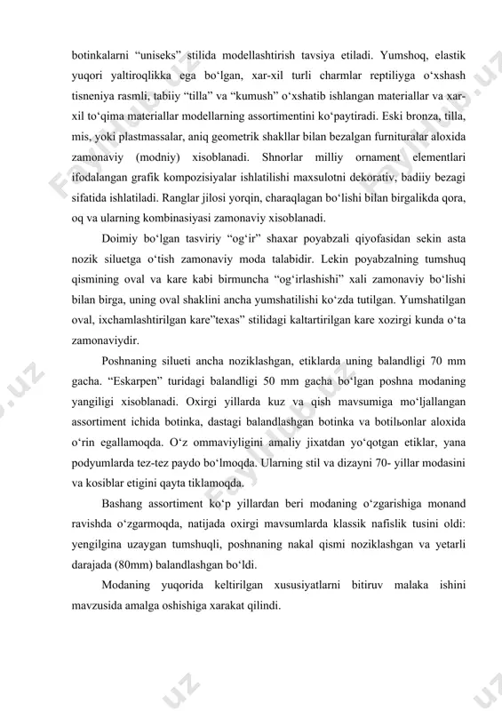 hilar guruxiga kiruvchi botinkalarni “uniseks” stilida modellashtirish tavsiya etiladi. yumshoq, elastik yuqori yaltiroqlikka ega bo‘lgan, xar-xil turli charmlar reptiliyga o‘xshash tisneniya rasmli, tabiiy “tilla” va “kumush” o‘xshatib ishlangan materiallar va xar-xil to‘qima materiallar modellarning assortimentini ko‘paytiradi. eski bronza, tilla, mis, yoki plastmassalar, aniq geometrik shakllar bilan bezalgan furnituralar aloxida zamonaviy (modniy) xisoblanadi. shnorlar milliy ornament elementlari ifodalangan grafik kompozisiyalar ishlatilishi maxsulotni dekorativ, badiiy bezagi sifatida ishlatiladi. ranglar jilosi yorqin, charaqlagan bo‘lishi bilan birgalikda qora, oq va ularning kombinasiyasi zamonaviy xisoblanadi. doimiy bo‘lgan tasviriy “og‘ir” shaxar poyabzali qiyofasidan sekin asta nozik siluetga o‘tish zamonaviy moda talabidir. lekin poyabzalning tumshuq qismining oval va kare kabi birmuncha “og‘irlashishi” xali zamonaviy bo‘lishi bilan birga, uning oval shaklini ancha yumshatilishi ko‘zda tutilgan. yumshatilgan oval, ixchamlashtirilgan kare”texas” stilidagi kaltartirilgan kare xozirgi kunda o‘ta zamonaviydir. poshnaning silueti ancha noziklashgan, etiklarda uning balandligi 70 mm gacha. “eskarpen” turidagi balandligi 50 mm gacha bo‘lgan poshna modaning yangiligi xisoblanadi. oxirgi …