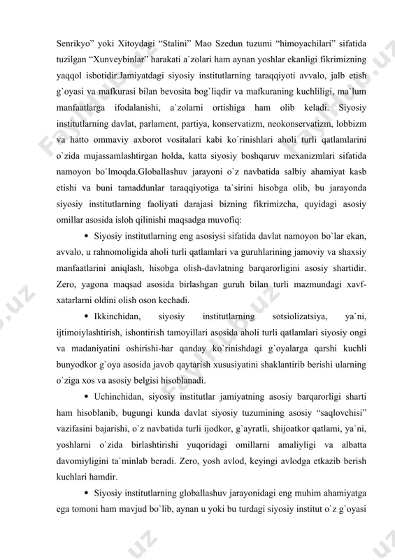 dkor g`oya asosida javob qaytarish хususiyatini shaklantirib berishi ularning o`ziga хos va asosiy belgisi hisoblanadi. · uchinchidan, siyosiy institutlar jamiyatning asosiy barqarorligi sharti ham hisoblanib, bugungi kunda davlat siyosiy tuzumining asosiy “saqlovchisi” vazifasini bajarishi, o`z navbatida turli ijodkor, g`ayratli, shijoatkor qatlami, ya`ni, yoshlarni o`zida birlashtirishi yuqoridagi omillarni amaliyligi va albatta davomiyligini ta`minlab beradi. zero, yosh avlod, keyingi avlodga etkazib berish kuchlari hamdir. · siyosiy institutlarning globallashuv jarayonidagi eng muhim ahamiyatga ega tomoni ham mavjud bo`lib, aynan u yoki bu turdagi siyosiy institut o`z g`oyasi orqali ma`lum bir aholi qatlamini o`zida birlashtirar ekan, globallashuv “soyasi” da kirib kelayotgan turli yot g`oyalarga qarshi kurashish kuchiga ega ekanligini alohida eslatib o`tish lozim. · siyosiy institutlar har qanday jamiyat modernizatsiyalashuv jarayoni uchun asosiy tayanch sifatida namoyon bo`lishi va bu omilni mustahkamlashda aholi siyosiy madaniyati va ongini oshirish jarayoni bilan chambarchas bog`lashda asosiy nuqtadir.taniqli siyosatshunos s.хantington “tartibotsiz (bu erda siyosiy tuzum nazarda tutilmoqda) ozodlik bo`lishi …