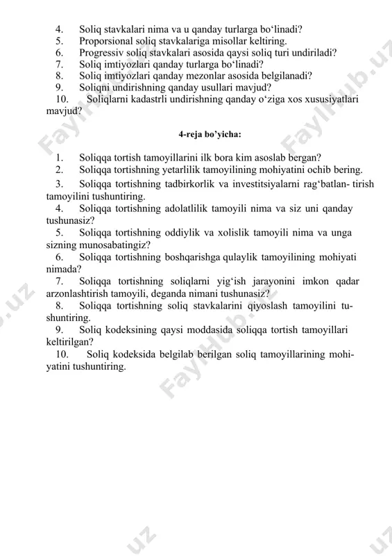 os xususiyatlari mavjud? 4-reja bo’yicha: 1. soliqqa tortish tamoyillarini ilk bora kim asoslab bergan? 2. soliqqa tortishning yetarlilik tamoyilining mohiyatini ochib bering. 3. soliqqa tortishning tadbirkorlik va investitsiyalarni rag‘batlan- tirish tamoyilini tushuntiring. 4. soliqqa tortishning adolatlilik tamoyili nima va siz uni qanday tushunasiz? 5. soliqqa tortishning oddiylik va xolislik tamoyili nima va unga sizning munosabatingiz? 6. soliqqa tortishning boshqarishga qulaylik tamoyilining mohiyati nimada? 7. soliqqa tortishning soliqlarni yig‘ish jarayonini imkon qadar arzonlashtirish tamoyili, deganda nimani tushunasiz? 8. soliqqa tortishning soliq stavkalarini qiyoslash tamoyilini tu- shuntiring. 9. soliq kodeksining qaysi moddasida soliqqa tortish tamoyillari keltirilgan? 10. soliq kodeksida belgilab berilgan soliq tamoyillarining mohi- yatini tushuntiring. mavzu bo’yicha testlar 1. soliqlar – deganda….. a) davlat budjetiga undiriluvchi majburiy to‘lovlar tushuniladi b) yuridik shaxslar tomonidan budjetga undiriladigan to‘lovlar tushuniladi c) jismoniy shaxslar tomonidan budjetga to‘lanadigan majburiy to‘lovlar tushuniladi d) muayyan miqdorlarda undiriladigan, muntazam, qaytarib berilmaydigan va beg‘araz xususiyatga ega bo‘lgan, budjetga yo‘naltiriladigan majburiy …