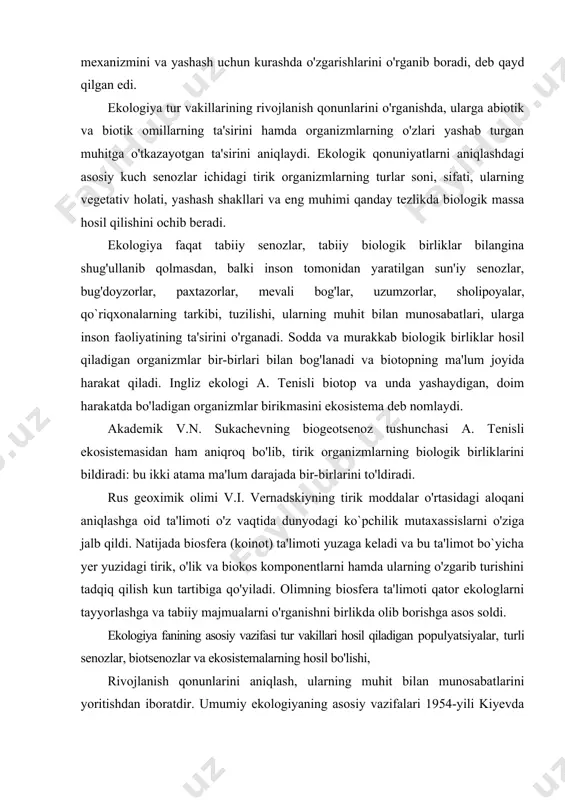 ama ma'lum darajada bir-birlarini to'ldiradi. rus geoximik olimi v.i. vernadskiyning tirik moddalar o'rtasidagi aloqani aniqlashga oid ta'limoti o'z vaqtida dunyodagi ko`pchilik mutaxassislarni o'ziga jalb qildi. natijada biosfera (koinot) ta'limoti yuzaga keladi va bu ta'limot bo`yicha yer yuzidagi tirik, o'lik va biokos komponentlarni hamda ularning o'zgarib turishini tadqiq qilish kun tartibiga qo'yiladi. olimning biosfera ta'limoti qator ekologlarni tayyorlashga va tabiiy majmualarni o'rganishni birlikda olib borishga asos soldi. ekologiya fanining asosiy vazifasi tur vakillari hosil qiladigan populyatsiyalar, turli senozlar, biotsenozlar va ekosistemalarning hosil bo'lishi, rivojlanish qonunlarini aniqlash, ularning muhit bilan munosabatlarini yoritishdan iboratdir. umumiy ekologiyaning asosiy vazifalari 1954-yili kiyevda bo'lib o'tgan ekologlarning uchinchi konferensiyasi qarorlarida quyidagicha belgi1angan: 1. organizmlar va muhit o'rtasidagi ko`p qirrali munosabatlarni aniqlash uchun turlarning muhitga tarixiy moslashish yo'llarini o'rganish; 2. ekosistemalarda uchraydigan turlar soni va sifati hamda turlar uchraydigan yerning iq1imi, tuproq xili, joyning holatini o'rganish; 3. ekosistemaning tuzilishini, u yerda uchraydigan turlarning bir-birlari va ularning muhit bilan …