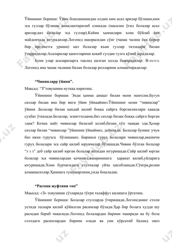 тариқа то стол устидаги расм томом бўлгунча давом этади.бунинг учун “з”товуши сўзининг бошида, ўртасида охирида келган расимлардан фойдаланилади.буларга: зина,узум,пиёз,дазмол,музқаймоқ,узук,ошпаз,сабзи,тарвуз расимлари киради. “зебо ва майиз” ўйини. мақсад: “з” товушини сўзларда ва гапларда мустахкамлаш. жиҳоз: резинали қўғирчоқ. ўйиннинг бориши: логопед чиройли кийинтирилган резинали қўғирчоқни олиб киради ва болаларга: “болалар бу қўғирчоқнинг исми зебо”.уни магазиндан сотиб олишди.у резинали.зебонинг оёқлари резинали,қўллари,юзлари ва бурни ҳам резинали.кейин эса логопед болалардан сўрайди: “қўғирчоқнинг исми нима экан? уни қаердан сотиб олишибди?унинг оёқлари,қўллари,юзлари,бурни нимадан қилинган экан?”болалар жавоб берадилар.логопед давом этади: “зебо майизни яхши кўради.лола кел зебони майиз билан меҳмон қил”.лола чиқиб,айтади: “зебо,майиздан ол”болалар навбатма навбат зебони майиз билан меҳмон қилган ҳолда юқоридаги фразаларни айтадилар. “ким чаққон?” ўйини. мақсад: “з”товушини сўзларда туғри талаффуз қилишга ўргатиш. ўйиннинг бориши: логопед болаларга бир қанча саволлар беради.аввал болаларга логопед шундай дейди: мен сизларга саволлар бераман ким биринчи топса,шу болага қизил юлдузча бераман.ким кўп қизил юлдузча йиғса,шу бола ғолиб бўлади. қайси транспортнинг номида “з” товуши …