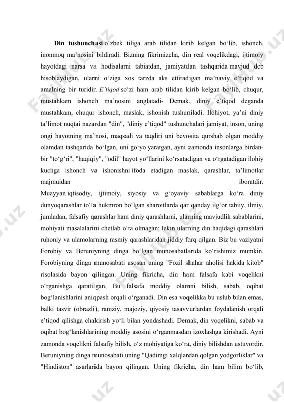 kni, sabab va oqibat bog‘lanishlarining moddiy asosini о‘rganmasdan izoxlashga kirishadi. ayni zamonda voqelikni falsafiy bilish, о‘z mohiyatiga kо‘ra, diniy bilishdan ustuvordir. beruniyning dinga munosabati uning "qadimgi xalqlardan qolgan yodgorliklar" va "hindiston" asarlarida bayon qilingan. uning fikricha, din ham bilim bо‘lib, bunday bilim voqelikdagi narsa va hodisalarni dalillar orqali isbotlash bilan о‘rganish mumkin bо‘lmagan joyda qо‘llaniladi. diniy bilim isbotsiz e’tiqodga, ilmiy bilim esa dalillashga, isbotlashga asoslanadi. beruniyning о‘zi esa butkul dalillarga asoslangan bilimlar bilan shug‘ullangan. u moddiy olam haqidagi ilmiy masalalarni hal qilishda dinning ta’sirini cheklashga intilgan. forobiy va beruniy dinga bunday yondashishlar orqali ilmiy bilimni din ta’siridan xalos etishga g‘oyat о‘rinli harakat qilganlar. ular dinga emas, unga singib qolgan mutaassiblikka qarshi chiqqanlar. ilmiy bilimlarga asoslangan dunyoviy ishonchli, haqikiy ta’limot olamning mavjudlik sabablari masalasida diniy qarashlar bilan kelishmasa-da, ammo insonni, uning ijtimoiy faoliyati, ma’naviy va axloqiy qadriyatlarini о‘rganishda minglab yillar mobaynida uning bag‘rida qо‘lga kiritilgan bilim, tajriba, ularning hozirgi kundagi ijobiy …