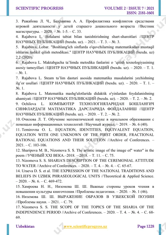 х образовательных технологий и средств в процессе обучения школьников младших классов //academy. – 2019. – №. 12 (51). http://www.scientificprogress.uz/ scientific progress volume 2 ǀ issue 7 ǀ 2021 issn: 2181-1601 uzbekistan www.scientificprogress.uz page 1228 3. ражабова л. ч., бахранова а. а. профилактика конфликтов средствами игровой деятельности у детей старшего дошкольного возраста //вестник магистратуры. – 2020. – №. 1-5. – с. 33. 4. rajabova l. bolalarni tabiat bilan tanishtirishning shart-sharoitlari //центр научных публикаций (buxdu. uz). – 2021. – т. 3. – №. 3. 5. rajabova, lobar. "boshlang'ich sinflarda o'quvchilarning matematikadan mustaqil ishlarini tashkil qilish metodikasi." центр научных публикаций (buxdu. uz) 2.2 (2020). 6. rajabova l. maktabgacha ta’limda metodika fanlarini о ‘qitish texnologiyasining asosiy tamoyillari //центр научных публикаций (buxdu. uz). – 2020. – т. 1. – №. 1. 7. rajabova l. steam ta’lim dasturi asosida matematika masalalarini yechishning ilg’or usullari //центр научных публикаций (buxdu. uz). – 2020. – т. 1. – №. …