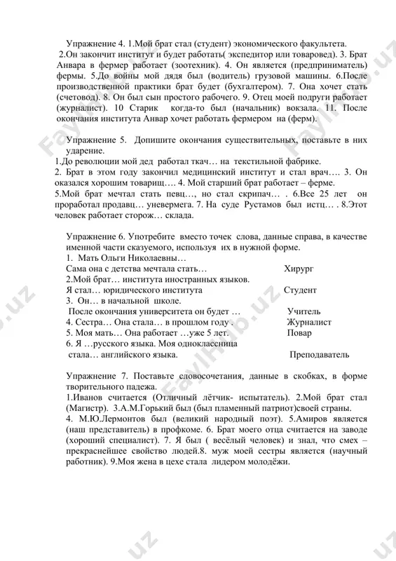 енный патриот)своей страны. 4. м.ю.лермонтов был (великий народный поэт). 5.амиров является (наш представитель) в профкоме. 6. брат моего отца считается на заводе (хороший специалист). 7. я был ( весёлый человек) и знал, что смех – прекраснейшее свойство людей.8. муж моей сестры является (научный работник). 9.моя жена в цехе стала лидером молодёжи. упражнение 8. поставьте слова, данные в скобках, в форме творительного падежа. 1.моя мать была (домохозяйка). 2. сестра стала (учительница). 3.дочь будет ( пианистка). 4.на суде она выступила (свидетельница). 5. фатима до поступления в институт работала на ферме (доярка). 6. мария александровна была (дочь) врача. 7. она закончила педагогический институт и работает (воспитательница) в детском саду.8.санобар после окончания педучилища будет (медсестра). 9. мать николая островского была (кухарка). упражнение 9. поставьте словосочетания, данные в скобках, в форме творительного падежа. 1. мать моего друга была (прекрасная музыкантша). 2. жена моего брата работает в поликлинике (медицинская сестра). 3. она, закончив восточный факультет, стала …