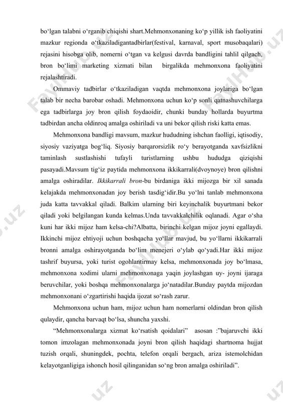 h haqidagi shartnoma hujjat tuzish orqali, shuningdek, pochta, telefon orqali bergach, ariza istemolchidan kelayotganligiga ishonch hosil qilinganidan so‘ng bron amalga oshiriladi”. agar tashkilot mehmonxona xizmatidan doimiy foydalanayotgan bo‘lsa, unda malum muddatga shartnoma tuzish maqsadga muvofiqdir.bunda tashkilotga o‘zining tartib raqami beriladi va ushbu tashkilot tomonodan yuboriladigan mijozlarga shartnomaga muvofiq mehmonxonadan jay beriladi. hozirda turfirmalar aniq bir mehmonxona bilan shartnoma tuzishga harakat qilmoqdalar. mehmonxonalar doimiy ravishda mijozlar bilan taminlayotgan turfirmalar uchun chegirmalar belgilaydi. mehmonxona va turfirma o‘rtasidagi shartnomalarga quyidagilar ko‘rsatiladi: turistlarni joylashtirish bo‘yicha arizalar qaysi muddatda berilishi shart, to‘lov qachon va qay tarzda amalga oshiriladi. ko‘pincha bron ijarani eslatadi, chunki chunki uzoq davrda va bir necha nomerlar va hatto qavatlarga tegishli bo‘lishi mumkin. mehmonxona joy yoki nomerini bron qilishning bir necha usullari mavjud:yozma, og‘zaki va kompyuter orqali. pochta yoki faks orqali mijoz mehmonxonada xat-ariza jo‘natadi(pismo-zayavka).xuddi shunday arizani mehmonxona bron bo‘limida rasmiylashtirish mumkin.arizalar bilan ishlash katta etiborni talab qiladi.bron qilish yoki bronni bekor …