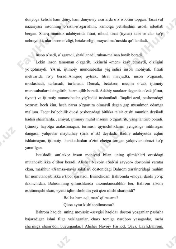 sonni bilishni, xarakterni yoritishni doim asosiy muammo deb bilgan. inson fitrati haqida sharq-musulmon falsafasi, nafosatshunosligida ko`p yozilgan. odam o`z rizq-nasibasi, taqdiri, fitrati bilan dunyoga kelishi ham diniy, ham dunyoviy asarlarda o`z isbotini topgan. tasavvuf nazariyasi insonning o`sishi-o`zgarishini, kamolga yetishishini asosli isbotlab bergan. sharq mumtoz adabiyotida fitrat, nihod, tinat (tiynat) kabi so`zlar ko`p uchraydiki, ular inson o`zligi, betakrorligi, moyasi ma`nosida qo`llaniladi. inson o`sadi, o`zgaradi, shakllanadi, ruhan-ma`nan boyib boradi. lekin inson tamoman o`zgarib, ikkinchi «men» kasb etmaydi, o`zligini yo`qotmaydi. ya`ni, ijtimoiy munosabatlar yig`indisi inson mohiyati, fitrati mehvarida ro`y beradi.aniqroq aytsak, fitrat mavjudki, inson o`zgaradi, moslashadi, tuslanadi, turlanadi. demak, betakror, muqim o`zak ijtimoiy munosabatlarni singdirib, hazm qilib boradi. adabiy xarakter deganda o`zak (fitrat, tiynat) va ijtimoiy munosabatlar yig`indisi tushuniladi. taqdiri azal, peshonadagi yozuvni hech kim, hech narsa o`zgartira olmaydi degan gap musulmon odamga ma`lum. faqat ko`pchilik duosi peshonadagi bitikka ta`sir etishi mumkin deyiladi hadisi shariflarda. jamiyat, ijtimoiy muhit insonni o`zgartirib, yangilantirib boradi. ijtimoiy …