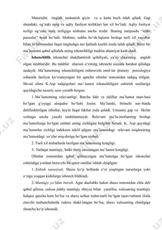 gi. olimlar tomonidan qabul qilinayotgan ma’lumotga bo‘lgan ishonchni oshirishga yordam beruvchi bir qator omillar ishlab chiqilgan: 1. xohish xususiyati. shaxs ko‘p hollarda o‘zi yoqtirgan narsalarga yoki o‘ziga yoqqan kishilarga ishonch bildiradi. 2. mantiqiy yo‘ldan borish. agar dastlabki hukm shaxs tomonidan chin deb qabul qilinsa, xulosa jiddiy mantiqiy ehtiyoj bilan yaratilsa, xulosaning mantiqiy halqasi qancha kam bo‘lsa va shaxs uchun tushu-narli bo‘lgan tasavvurlarni ifoda etuvchi tushunchalarda xulosa shakl-langan bo‘lsa, shaxs xulosaning chinligiga shuncha ko‘p ishonadi. 3. emotsionallik xususiyati. nutqiy ma’lumotning ishontiruvchi kuchi uning hissiyot bilan to‘laligiga proportsionaldir. quyidagilar his-siy jihatdan kamayib boradi – bir kishi bilan yuzma-yuz gaplashish, ma’ruza, kino yoki televizor, radio, nashr matni yoki qo‘lyozma matni. 4. kommulyativ xususiyat. ishonch uchun asos bo‘lgan faktlar qancha ko‘p bo‘lsa, ishonch shuncha yuqori bo‘ladi. 5. bevositalik xususiyati. bevosita o‘z boshidan o‘tgan voqealarni hikoya qilinganda hikoya qiluvchiga nisbatan ko‘proq ishoch paydo bo‘ladi. 6. rozilik xususiyati. bilimdon kishilar keltirilgan faktlarga rozilik bildirsa, ishonch oshadi. …