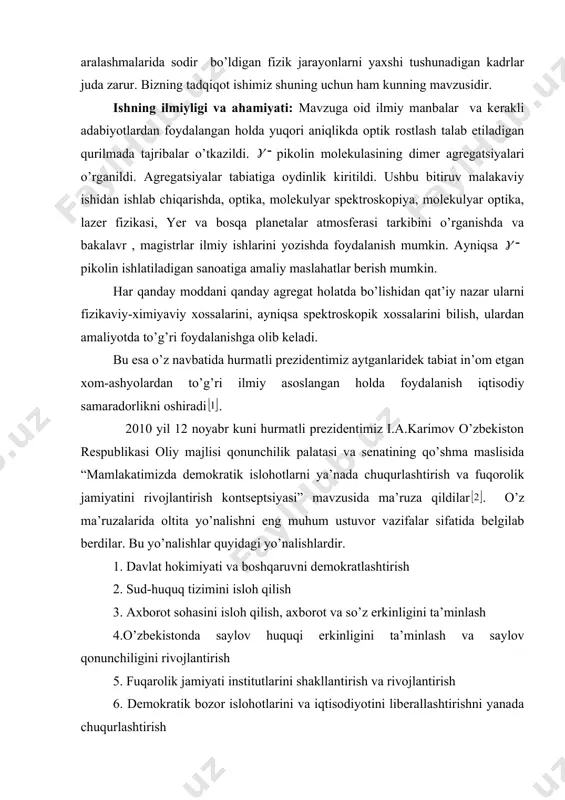 qanday moddani qanday agregat holatda bo’lishidan qat’iy nazar ularni fizikaviy-ximiyaviy xossalarini, ayniqsa spektroskopik xossalarini bilish, ulardan amaliyotda to’g’ri foydalanishga olib keladi. bu esa o’z navbatida hurmatli prezidentimiz aytganlaridek tabiat in’om etgan xom-ashyolardan to’g’ri ilmiy asoslangan holda foydalanish iqtisodiy samaradorlikni oshiradi . 2010 yil 12 noyabr kuni hurmatli prezidentimiz i.a.karimov o’zbekiston respublikasi oliy majlisi qonunchilik palatasi va senatining qo’shma maslisida “mamlakatimizda demokratik islohotlarni ya’nada chuqurlashtirish va fuqorolik jamiyatini rivojlantirish kontseptsiyasi” mavzusida ma’ruza qildilar . o’z ma’ruzalarida oltita yo’nalishni eng muhum ustuvor vazifalar sifatida belgilab berdilar. bu yo’nalishlar quyidagi yo’nalishlardir. 1. davlat hokimiyati va boshqaruvni demokratlashtirish 2. sud-huquq tizimini isloh qilish 3. axborot sohasini isloh qilish, axborot va so’z erkinligini ta’minlash 4.o’zbekistonda saylov huquqi erkinligini ta’minlash va saylov qonunchiligini rivojlantirish 5. fuqarolik jamiyati institutlarini shakllantirish va rivojlantirish 6. demokratik bozor islohotlarini va iqtisodiyotini liberallashtirishni yanada chuqurlashtirish oltinchi yo’nalishda raqobat to’g’risida to’xtaldi. raqobatlasha oladigan har qanday mahsulot yoki shu mahsulotni ishlab chiqarish ilmiy …