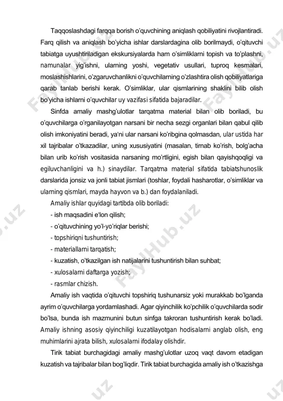 dlarining bir turi boʼlib, tarqalgan oʼsimliklarni yoki ularning qismlarini farqiga borib, tanib olish xususiyatlarini oʼrgatadi. taqqoslashdagi farqqa borish oʼquvchining aniqlash qobiliyatini rivojlantiradi. farq qilish va aniqlash boʼyicha ishlar darslardagina olib borilmaydi, oʼqituvchi tabiatga uyushtiriladigan ekskursiyalarda ham oʼsimliklarni topish va toʼplashni, namunalar yigʼishni, ularning yoshi, vegetativ usullari, tuproq kesmalari, moslashishlarini, oʼzgaruvchanlikni oʼquvchilarning oʼzlashtira olish qobiliyatlariga qarab tanlab berishi kerak. oʼsimliklar, ular qismlarining shaklini bilib olish boʼyicha ishlarni oʼquvchilar uy vazifasi sifatida bajaradilar. sinfda amaliy mashgʼulotlar tarqatma material bilan olib boriladi, bu oʼquvchilarga oʼrganilayotgan narsani bir necha sezgi organlari bilan qabul qilib olish imkoniyatini beradi, ya‘ni ular narsani koʼribgina qolmasdan, ular ustida har xil tajribalar oʼtkazadilar, uning xususiyatini (masalan, tirnab koʼrish, bolgʼacha bilan urib koʼrish vositasida narsaning moʼrtligini, egish bilan qayishqoqligi va egiluvchanligini va h.) sinaydilar. tarqatma material sifatida tabiatshunoslik darslarida jonsiz va jonli tabiat jismlari (toshlar, foydali hasharotlar, oʼsimliklar va ularning qismlari, mayda hayvon va b.) dan foydalaniladi. amaliy ishlar quyidagi …
